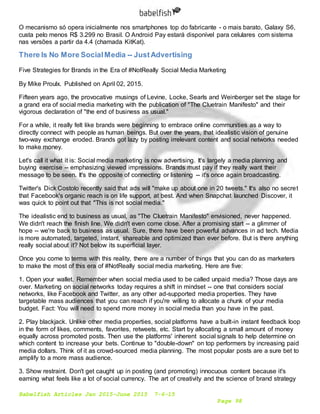 Babelfish Articles Jan 2015-June 2015 7-6-15
Page 98
O mecanismo só opera inicialmente nos smartphones top do fabricante - o mais barato, Galaxy S6,
custa pelo menos R$ 3.299 no Brasil. O Android Pay estará disponível para celulares com sistema
nas versões a partir da 4.4 (chamada KitKat).
There Is No More SocialMedia -- JustAdvertising
Five Strategies for Brands in the Era of #NotReally Social Media Marketing
By Mike Proulx. Published on April 02, 2015.
Fifteen years ago, the provocative musings of Levine, Locke, Searls and Weinberger set the stage for
a grand era of social media marketing with the publication of "The Cluetrain Manifesto" and their
vigorous declaration of "the end of business as usual."
For a while, it really felt like brands were beginning to embrace online communities as a way to
directly connect with people as human beings. But over the years, that idealistic vision of genuine
two-way exchange eroded. Brands got lazy by posting irrelevant content and social networks needed
to make money.
Let's call it what it is: Social media marketing is now advertising. It's largely a media planning and
buying exercise -- emphasizing viewed impressions. Brands must pay if they really want their
message to be seen. It's the opposite of connecting or listening -- it's once again broadcasting.
Twitter's Dick Costolo recently said that ads will "make up about one in 20 tweets." It's also no secret
that Facebook's organic reach is on life support, at best. And when Snapchat launched Discover, it
was quick to point out that "This is not social media."
The idealistic end to business as usual, as "The Cluetrain Manifesto" envisioned, never happened.
We didn't reach the finish line. We didn't even come close. After a promising start -- a glimmer of
hope -- we're back to business as usual. Sure, there have been powerful advances in ad tech. Media
is more automated, targeted, instant, shareable and optimized than ever before. But is there anything
really social about it? Not below its superficial layer.
Once you come to terms with this reality, there are a number of things that you can do as marketers
to make the most of this era of #NotReally social media marketing. Here are five:
1. Open your wallet. Remember when social media used to be called unpaid media? Those days are
over. Marketing on social networks today requires a shift in mindset -- one that considers social
networks, like Facebook and Twitter, as any other ad-supported media properties. They have
targetable mass audiences that you can reach if you're willing to allocate a chunk of your media
budget. Fact: You will need to spend more money in social media than you have in the past.
2. Play blackjack. Unlike other media properties, social platforms have a built-in instant feedback loop
in the form of likes, comments, favorites, retweets, etc. Start by allocating a small amount of money
equally across promoted posts. Then use the platforms' inherent social signals to help determine on
which content to increase your bets. Continue to "double-down" on top performers by increasing paid
media dollars. Think of it as crowd-sourced media planning. The most popular posts are a sure bet to
amplify to a more mass audience.
3. Show restraint. Don't get caught up in posting (and promoting) innocuous content because it's
earning what feels like a lot of social currency. The art of creativity and the science of brand strategy
 