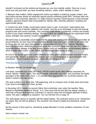Babelfish Articles Jan 2015-June 2015 7-6-15
Page 99
shouldn't be tossed out the window just because you can now instantly publish. Stay true to your
brand and only post when you have something relevant, useful, and/or valuable to share.
4. Measure what matters. While engagement metrics are helpful in surfacing popular content, your
paid media success should be measured against specific marketing goals (Hint: "Increase likes and
followers" is not a business objective.) To really measure business impact requires a more thorough
analytics approach beyond what social platforms natively offer, including attribution modeling and
experimental design.
5. Connect the dots. Finally, social media doesn't exist in a silo. Consumers' media habits have
become a mashup of devices, platforms and content. Use this as an advantage to plan and execute
programs that work across channels. Your promoted posts should complement, connect and amplify
as part of your larger marketing strategy. And the content you create? It should be customized to the
unique strengths and nuances of each social platform in your mix.
All media today is essentially social media and the deep dark secret is that it's not very social after all.
Social networks are now mass-media properties. Brands must pay to play in order to get reach. But
for those, like me, who have been guided by the principles laid out in "The Cluetrain Manifesto,"
here's the good news: Marketing is so much more than promotion (remember the four Ps?). While a
social advertising strategy is the new normal, brands must not neglect their social business strategy --
which is really what Levine, Locke, Searls and Weinberger were saying all along.
It's time to act human again. Our social networks are still a goldmine of untapped consumer insight
and opportunity. There's no reason why brands can't use social media as a way to transform their
businesses -- to end business as usual -- while still advertising in it, too.
The One Slide From MaryMeeker That(Still) Makes No Sense At All
by Maarten Albarda, 53 minutes ago
Last week, somewhat lost in the FIFA farce, KPCB’s oracle spoke: Mary Meeker presented her
annual “Internet Trends” report. This report is highly anticipated each year, and is perhaps the digital
equivalent of the State of the Union — or, perhaps more appropriately (for my British readers), the
Queen’s speech (also last week).
This year’s edition is no fewer than 196 pages long, and is a treasure trove of data, facts and trends.
If you want to download it (it’s free), go here.
In December 2013, I wrote my second Online Spin contribution ever under the headline “Mary
Meeker Is Right/Mary Meeker Is Wrong.” In it, I took issue with the fact that she always includes a
chart that compares time spent by consumers on various media and ad budgets allocated to these
media. This year’s edition is no exception. You can find that info on page 16.
This slide always seems to resonate with the digital industry. The sentiment seems to be: “Advertisers
are stupid, they are still not getting it. The consumer has moved to digital and advertisers should
follow.”
But the amount of time spent vs. advertising budget allocated is a truly pointless comparison, for two
reasons.
Here is reason number one.
 