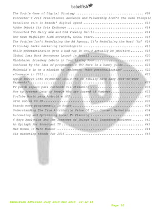 Babelfish Articles July 2015-Dec 2015 10-12-15
Page 10
The Double Game of Digital Strategy ..................................... 408
Forrester's 2016 Predictions: Audience And Viewership Aren't The Same Thing412
Retailers rein in brands' digital spend ................................. 413
Adobe Debuts Its Data Exchange .......................................... 414
Connected TVs Marry New and Old Viewing Habits........................... 414
DMP News Highlight ADBE Strength, GOOGL Fears............................ 416
The Problem Isn't Redefining the Ad Agency, It's Redefining the Word 'Ad' 416
Frito-Lay backs marketing technologists ................................. 417
While procrastination gets a bad rap it could actually be positive ....... 418
Global Data Bank Announces Launch in Brazil ............................. 420
Mindshare: Broadway Debuts in Your Living Room........................... 420
Confused by the idea of programmatic TV? Here is a handy guide ........... 421
McDonald’s is on a mission to implement ‘mass personalisation’ ........... 422
eCommerce in 2015....................................................... 423
Apple Forays Into Payments: Could The US Finally Have Easy Peer-To-Peer
Payments?............................................................... 429
TV perde espaço para conteúdo via streaming ............................. 431
How to Present Data to People Who Are Scared of Numbers.................. 431
YouTube Music para Android e iOS ........................................ 432
Give social to PR....................................................... 433
Brands move programmatic in house ....................................... 434
Understanding The True Attribution Value Of Your Content Marketing ....... 434
Automating and Optimizing Local TV Planning ............................. 441
6 Ways Analytics And The Internet Of Things Will Transform Business ...... 442
An Epitaph For Broadcast TV ............................................. 443
Mad Women or Math Women? ................................................ 444
Six marketing trends for 2016 ........................................... 445
 