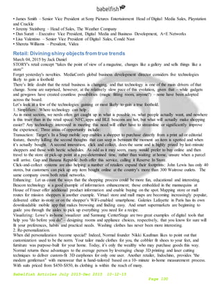 Babelfish Articles July 2015-Dec 2015 10-12-15
Page 100
• James Smith – Senior Vice President at Sony Pictures Entertainment Head of Digital Media Sales, Playstation
and Crackle
• Jeremy Steinberg – Head of Sales, The Weather Company
• Dan Suratt – Executive Vice President, Digital Media and Business Development, A+E Networks
• Lisa Valentino – Senior Vice President of Digital Sales, Condé Nast
• Shereta Williams – President, Videa
Retail: Divining shiny objects from true trends
March 04, 2015 by Jack Daniel
STORY's retail concept “takes the point of view of a magazine, changes like a gallery and sells things like a
store”
Forget yesterday's novelties. MediaCom's global business development director considers five technologies
likely to gain a foothold
There’s little doubt that the retail business is changing, and that technology is one of the main drivers of that
change. Some are surprised, however, at the relatively slow pace of this evolution, given that – while gadgets
and gewgaws have created countless possibilities (magic fitting room, anyone?) – none have been adopted
across the board.
Let’s look at a few of the technologies gaining or most likely to gain a true foothold.
1. Simplifiers: Where technology can help .
As in most sectors, we nerds often get caught up in what is possible vs. what people actually want, and nowhere
is this truer than in the retail space. NFC, apps and BLE beacons are hot, but what will actually make shopping
easier? Any technology interested in meeting this need will either have to streamline or significantly improve
the experience. Three areas of opportunity include:
Transaction: Target’s In a Snap mobile app enables a shopper to purchase directly from a print ad or editorial
feature, thereby killing the second thoughts that can seep in between the moment an item is spotted and when
it’s actually bought. A second innovation, click and collect, does the same and is highly prized by last-minute
shoppers and those with hectic schedules. As odd as it may seem, many would prefer to buy online and then
travel to the store or pick-up point at a pre-determined time, rather than waiting at home, unsure when a parcel
will arrive. Gap and Banana Republic both offer this service, calling it Reserve In Store.
Click-and-collect systems are also helping a number of retailers expand their footprints: John Lewis has only 40
stores, but customers can pick up any item bought online at the country’s more than 300 Waitrose outlets. The
same company owns both retail networks.
Enhancing: Let us count the ways that the shopping process could be more fun, educational and interesting.
Beacon technology is a good example of information enhancement; those embedded in the mannequins at
House of Fraser offer additional product information and enable buying on the spot. Mapping store or mall
routes for mission shoppers is another example. Virtual store and mall maps are becoming increasingly popular,
delivered either in-store or on the shopper’s WiFi-enabled smartphone. Galeries Lafayette in Paris has its own
downloadable mobile app that makes browsing and finding easy. And smart supermarkets are beginning to
guide you through the aisles to pick up everything you need for a recipe.
Visualizing: Lowe’s in-home visualizer and Samsung CenterStage are two great examples of digital tools that
help you "do before you do" – designing rooms and appliance choices, respectively, that you know for sure will
fit your preferences, habits and practical needs. Washing clothes has never been more interesting.
2. Re-personalization.
When did personalization become special? Indeed, Normal founder Nikki Kaufman likes to point out that
customization used to be the norm. Your tailor made clothes for you, the cobbler fit shoes to your feet, and
furniture was purpose-built for your home. Today, it’s only the wealthy who may purchase goods this way.
Normal returns these advantages to the average person by leveraging cheap 3D printing and laser cutting
techniques to deliver custom-fit 3D earphones for only one user. Another retailer, Indochino, provides "the
modern gentleman" with menswear that is hand-tailored based on a 10- minute in-home measurement process.
With suits priced from $450-$850, its clothing is within the reach of many.
 
