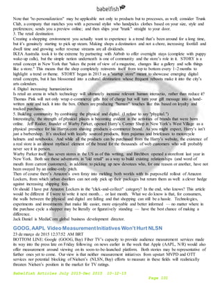 Babelfish Articles July 2015-Dec 2015 10-12-15
Page 101
Note that "re-personalization" may be applicable not only to products but to processes, as well; consider Trunk
Club, a company that matches you with a personal stylist who handpicks clothes based on your size, style and
preferences; sends you a preview online; and then ships your "trunk" straight to your door.
3. The retail destination
Creating a shopping environment you actually want to experience is a trend that’s been around for a long time,
but it’s genuinely starting to pick up steam. Making shops a destination and not a chore, increasing footfall and
dwell time and growing softer revenue streams are all dividends.
IKEA Australia took it to the extreme by partnering with Airbnb to offer overnight stays (complete with puppy
wake-up calls), but the simple notion underneath is one of community and the store’s role in it. STORY is a
retail concept in New York that "takes the point of view of a magazine, changes like a gallery and sells things
like a store." This means that the shop completely reinvents itself from top to bottom every 1-2 months to
highlight a trend or theme. STORY began in 2013 as a "startup store" meant to showcase emerging digital
retail concepts, but it has blossomed into a cultural destination whose frequent reboots make it into the city’s
arts calendars.
4. Digital increasing humanization
Is retail an arena in which technology will ultimately increase relevant human interactio, rather than reduce it?
Thomas Pink will not only wrap e-commerce gifts free of charge but will turn your gift message into a hand-
written note and tuck it into the box. Others are producing "human" touches like this based on loyalty and
tracked purchases.
5. Building community by combining the physical and digital. (I refuse to say "phygital.")
Interestingly, the strength of physical places is becoming evident in the activities of brands that were born
online. Jeff Raider, founder of Warby Parker, opened Harry’s Corner Shop in New York’s West Village as a
physical presence for his Harrys.com shaving products e-commerce brand. As you might expect, Harry’s isn’t
just a barbershop. It’s stocked with locally sourced products, from pajamas and briefcases to motorcycle
helmets and notebooks. And while all the products can be purchased from the Harry’s website, the existence of
a real store is an almost mythical element of the brand for the thousands of web customers who will probably
never see it in person.
Warby Parker itself has seven stores in the US as of this writing, and Birchbox opened a storefront last year in
New York. Both see these adventures in "old retail" as a way to build existing relationships (and word of
mouth from current customers), in addition to picking up new devotees who, for one reason or another, have not
been swayed by an online-only pitch.
Then of course there’s Amazon’s own foray into melding both worlds with its purposeful rollout of Amazon
Lockers, from which urban dwellers can not only pick up their packages but return them as well: a clever hedge
against increasing shipping fees.
Or should I have put Amazon Lockers in the "click-and-collect" category? In the end, who knows? This article
would be different if I were to write it next month… or last month. What we do know is that, for consumers,
the walls between the physical and digital are falling and that shopping can still be a hassle. Technologies,
experiments and investments that make life easier, more enjoyable and better informed — no matter where in
the purchase cycle a shopper may be literally or figuratively standing — have the best chance of making a
difference.
Jack Daniel is MediaCom global business development director.
GOOG,AAPL Video MeasurementInitiatives Won't Hurt NLSN
23 de março de 2015 12:37:52 AM BRT
BOTTOM LINE: Google (GOOG, Buy) Fiber TV’s capacity to provide audience measurement services made
its way into the press late on Friday following on news earlier in the week that Apple (AAPL, N/R) would also
offer measurement around viewing on its soon-to-be-launched platform. Both stories may be representative of
further ones yet to come. Our view is that neither measurement initiatives from upstart MVPD and OTT
services nor potential blocking of Nielsen’s (NLSN, Buy) efforts to measure in these fields will realistically
threaten Nielsen’s position in the market for TV ratings.
 