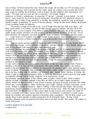 Babelfish Articles July 2015-Dec 2015 10-12-15
Page 102
Late on Friday, Ad Week reported that it has “learned that Google will be rolling out a TV ad-tracking system
similar to the technology used to measure ad views online, giving the company a more accurate idea of how
many people are watching the ad inventory it sells in Kansas City than traditional panel measurement ever
could.” The article goes on to note that “this is a big deal.” We strongly disagree.
Limitations on Nielsen’s methodologies for measuring TV viewing – especially in local markets – are well
known. Issues around the use of set-top data for measurement are perhaps less-well understood (absence of
demographic data or clarity of who specifically is watching and assumptions around how long an unchanged
channel is merely an unattended TV are two of the most glaring). Among the other factors limiting the potential
of such an offering include the following:
• The inventory Google will be able to sell – even if Google Fiber had more scale in the future – will
likely remain limited to two minutes per hour on cable networks across its footprint, and there will be few
footprints where it covers a majority of the DMAs in which it operates. This limits the ad sales potential to
smaller locally-oriented advertisers for some inventory and direct response advertisers for the rest. Few of
these advertisers will realistically care about the specific source of audience measurement data they receive
• Larger buyers of TV inventory who might consider buying inventory across Google’s national footprint
will generally be un-keen on letting a media owner serve as the provider of measurement unless absolutely
necessary.
• There are already growing numbers of buyers and sellers of local TV inventory using Rentrak (RENT,
N/R) (which, interestingly, was not mentioned in the article), such that a provider of more granular data already
exists for any demand in the market at a much more meaningful scale.
Nonetheless, there may be a read-through in the presence of the story itself (i.e. if someone from Google served
as the underlying source of the article). For example, it may be that Google is looking to indirectly threaten
Nielsen in some manner. Recall that Google played hardball with Nielsen in the past by prohibiting the use of
Nielsen’s OCR tags on YouTube until late 2013/early 2014 (large brand marketers were overwhelmingly
choosing to use OCR rather than comScore’s (SCOR, N/R) vCE and we believe as much as hundreds of
millions of dollars was held back from Google as a result). Google has appeared to prioritize support for
comScore in other instances as well.
It’s also worth considering this issue in context of the launch of other new video services, which Nielsen is
intending to measure in many instances in partnership with Adobe (ADBE, Buy). Adobe’s site analytics
product is the gold standard for cross-platform site measurement for publishers and is widely deployed among
owners of national TV properties; their partnership with Nielsen enables Nielsen to append demographic-based
data to site data, creating value for publishers and advertisers alike. Among Adobe’s interests in working with
Nielsen is tying its media and entertainment clients to Adobe site measurement products given the rising quality
of comparable offerings from its leading competitor in site measurement, Google.
One potentially significant wrinkle to their offering relates to Apple’s refusal to allow Adobe’s analytics
software on Apple TV products (although it does allow the SDK to run on Apple’s tablets and phones).
Already Nielsen will have to establish a work-around to measure and report on viewing associated with Netflix
(NFLX, Buy, covered by Pivotal’s Jeffrey Wlodarczak) given Netflix’ blocking of Nielsen watermarks over its
service. Perhaps to provide an alternative, Apple is “offering to share data and other insights with potential
programming partners” according to a report in the New York Post last week. While this might prove to be the
only census-level data that an owner of video content might be able to receive from viewing over Apple TV
devices, it probably won’t impact anyone other than to serve as a frustration on advertisers or media owners
looking for an holistic and consistent approach to measuring media consumption. This will likely remain as an
ongoing theme in press reporting on media measurement for the foreseeable future. So long as large
advertisers ultimately prefer the approach that Nielsen takes to all others on offer, their position will continue to
remain well-assured.
LatAm digital TV to double
18 March 2015
 
