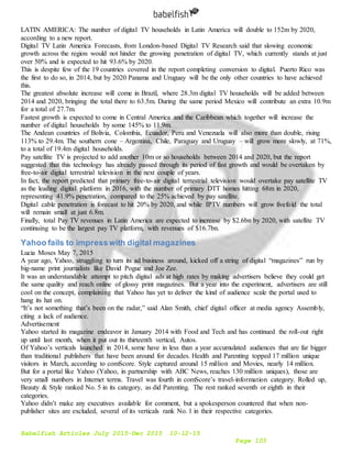 Babelfish Articles July 2015-Dec 2015 10-12-15
Page 103
LATIN AMERICA: The number of digital TV households in Latin America will double to 152m by 2020,
according to a new report.
Digital TV Latin America Forecasts, from London-based Digital TV Research said that slowing economic
growth across the region would not hinder the growing penetration of digital TV, which currently stands at just
over 50% and is expected to hit 93.6% by 2020.
This is despite few of the 19 countries covered in the report completing conversion to digital. Puerto Rico was
the first to do so, in 2014, but by 2020 Panama and Uruguay will be the only other countries to have achieved
this.
The greatest absolute increase will come in Brazil, where 28.3m digital TV households will be added between
2014 and 2020, bringing the total there to 63.5m. During the same period Mexico will contribute an extra 10.9m
for a total of 27.7m.
Fastest growth is expected to come in Central America and the Caribbean which together will increase the
number of digital households by some 145% to 11.9m.
The Andean countries of Bolivia, Colombia, Ecuador, Peru and Venezuela will also more than double, rising
113% to 29.4m. The southern cone – Argentina, Chile, Paraguay and Uruguay – will grow more slowly, at 71%,
to a total of 19.4m digital households.
Pay satellite TV is projected to add another 10m or so households between 2014 and 2020, but the report
suggested that this technology has already passed through its period of fast growth and would be overtaken by
free-to-air digital terrestrial television in the next couple of years.
In fact, the report predicted that primary free-to-air digital terrestrial television would overtake pay satellite TV
as the leading digital platform in 2016, with the number of primary DTT homes hitting 68m in 2020,
representing 41.9% penetration, compared to the 25% achieved by pay satellite.
Digital cable penetration is forecast to hit 20% by 2020, and while IPTV numbers will grow fivefold the total
will remain small at just 6.8m.
Finally, total Pay TV revenues in Latin America are expected to increase by $2.6bn by 2020, with satellite TV
continuing to be the largest pay TV platform, with revenues of $16.7bn.
Yahoo fails to impresswith digital magazines
Lucia Moses May 7, 2015
A year ago, Yahoo, struggling to turn its ad business around, kicked off a string of digital “magazines” run by
big-name print journalists like David Pogue and Joe Zee.
It was an understandable attempt to pitch digital ads at high rates by making advertisers believe they could get
the same quality and reach online of glossy print magazines. But a year into the experiment, advertisers are still
cool on the concept, complaining that Yahoo has yet to deliver the kind of audience scale the portal used to
hang its hat on.
“It’s not something that’s been on the radar,” said Alan Smith, chief digital officer at media agency Assembly,
citing a lack of audience.
Advertisement
Yahoo started its magazine endeavor in January 2014 with Food and Tech and has continued the roll-out right
up until last month, when it put out its thirteenth vertical, Autos.
Of Yahoo’s verticals launched in 2014, some have in less than a year accumulated audiences that are far bigger
than traditional publishers that have been around for decades. Health and Parenting topped 17 million unique
visitors in March, according to comScore. Style captured around 15 million and Movies, nearly 14 million.
But for a portal like Yahoo (Yahoo, in partnership with ABC News, reaches 130 million uniques), those are
very small numbers in Internet terms. Travel was fourth in comScore’s travel-information category. Rolled up,
Beauty & Style ranked No. 5 in its category, as did Parenting. The rest ranked seventh or eighth in their
categories.
Yahoo didn’t make any executives available for comment, but a spokesperson countered that when non-
publisher sites are excluded, several of its verticals rank No. 1 in their respective categories.
 