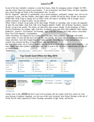 Babelfish Articles July 2015-Dec 2015 10-12-15
Page 104
In one of the more charitable comments to come from buyers, Brian Ko, managing partner of digital for MEC,
said that at least Yahoo has started to get attention. “A lot of advertisers had dissed Yahoo, but these magazines
have at least brought up Yahoo in the conversational mix,” he said.
But the “magazine” approach is a questionable way to reach consumers, particularly younger ones, who are not
as interested in print, said Ben Winkler, chief digital officer at OMD. He said the native ad units are attractive
(OMD client Wells Fargo is running now on Yahoo Tech), but Yahoo’s ad offering will be stronger once it
enables advertisers to target by intent, not just behavior.
Where Yahoo’s verticals do get points are for their design. Whether it’s parenting, style or autos, the magazines
all share the same highly visual look: built on its blogging platform Tumblr, they all feature big photos, stacked
tile-like on top of one another. The articles are often from other sources, though. On the homepage of Yahoo
Food on Wednesday, for example, eight of the first 16 editorial posts came from other publishers (Bon Appétit,
Refinery29, America’s Test Kitchen). On Parenting, eight of the first 20 came from other sources (Associated
Press, New York magazine, Cosmopolitan).
Native advertising was supposed to be a central part of the pitch. Many publishers have built well-staffed
content studios to create ads that don’t just look like, but read like, the actual editorial content surrounding it, to
charge advertisers more than bargain-basement banner ad rates. According to a Yahoo spokesperson, its
verticals have attracted the likes of Gucci, Toyota, Visa and Old Navy.
But many of the native ads on Yahoo’s verticals just turn out to be cheesy direct-response ads in disguise — an
issue Digiday and others pointed out two years ago. Case in point is this one from CompareCards.com that ran
on Yahoo Travel.
Another issue is that often the ads don’t seem to be in keeping with the content of the host vertical (in some
cases because of audience targeting), as in the case of this scary viewpoint from Money Morning on the risk of
World War III, which appeared on Yahoo Parenting surrounded by light family and kid fare.
 