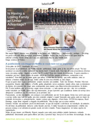 Babelfish Articles July 2015-Dec 2015 10-12-15
Page 105
But maybe there’s another way of looking at the native ads. Yahoo may — inadvertently, perhaps — be doing
too good a job with their homepage presentation. Multiple buyers said they’re hard to tell apart from the
editorial content. “Some of the ads I see, you don’t know they’re ads,” Smith said.
Image courtesy of Yahoo.
A publicidade vaichegarao Netflix (e você nem vai se importar)
24 de julho de 2015 · Atualizado às 15h56
Só de pensar na possibilidade da Netflix veicular publicidade, muita gente já fica de cabelo em pé: "Se isso
acontecer eu cancelo a minha assinatura na mesma hora". Cancela nada. Esse tipo de coisa já aconteceu diversas
vezes em outras mídias. Alguém se lembra da TV a cabo? Hoje ela é lotada de comerciais. E quem cancelou a
assinatura por isso? Quem deixou de assistir vídeos no YouTube quando os anúncios começaram a ser
veiculados? Sem falar que há muita gente que utiliza a conta free do Spotify, que exibe anúncios entre as
músicas e banners dentro do site/app. Então calma lá com essa rebeldia aí, meu chapa.
O que eu quero dizer é que a publicidade sempre encontra um caminho. Tudo vira formato. Produto. Não tem
escapatória. Quanto mais dinheiro a Netflix ganha adquirindo novos assinantes mundo afora, mais os detentores
de direitos de conteúdo irão exigir uma contrapartida para manter seus filmes/séries/documentários lá dentro.
Ok. É certo também que, se o serviço seguir nessa crescente — e tudo aponta que sim — não ter o conteúdo
sendo veiculado no Netflix talvez não seja interessante, já que é previsto que a audiência dentro do serviço deve
ultrapassar a audiência na TV americana já no próximo ano.
Francamente, eu não me importo em começar a ver publicidade por ali. Se de alguma forma isso servir para que
o serviço tenha mais bala na agulha pra criar conteúdo original e seguir bancando uma gama cada vez maior de
conteúdo de terceiros e, principalmente, manter o preço que, digamos, é bem baixo. O CEO da empresa, Reed
Hastings, segue firme negando a chegada da publicidade. Mas eu digo que as coisas mudam.
Estamos vivendo um momento pra lá de interessante no que diz respeito a relevância na veiculação de anúncios.
Os old times da publicidade intrusiva estão ficando pra trás. A mídia baseada no comportamento e hábito das
pessoas começa a ser adotada em grande escala em todo o mundo. Nunca imaginamos ter tantas opções de
segmentação.
Muito do que víamos em Minority Report, naquela cena onde eram exibidos painéis luminosos rodando
publicidade direcionada para quem olhava pra eles, é possível hoje. Isso já se vê em feiras de tecnologia. Só não
 
