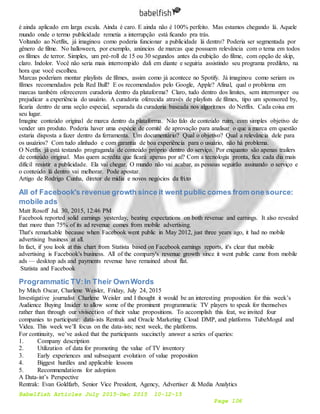 Babelfish Articles July 2015-Dec 2015 10-12-15
Page 106
é ainda aplicado em larga escala. Ainda é caro. E ainda não é 100% perfeito. Mas estamos chegando lá. Aquele
mundo onde o termo publicidade remetia a interrupção está ficando pra trás.
Voltando ao Netflix, já imaginou como poderia funcionar a publicidade lá dentro? Poderia ser segmentada por
gênero de filme. No halloween, por exemplo, anúncios de marcas que possuem relevância com o tema em todos
os filmes de terror. Simples, um pré-roll de 15 ou 30 segundos antes da exibição do filme, com opção de skip,
claro. Indolor. Você não seria mais interrompido dali em diante e seguiria assistindo seu programa predileto, na
hora que você escolheu.
Marcas poderiam montar playlists de filmes, assim como já acontece no Spotify. Já imaginou como seriam os
filmes recomendados pela Red Bull? E os recomendados pelo Google, Apple? Afinal, qual o problema em
marcas também oferecerem curadoria dentro da plataforma? Claro, tudo dentro dos limites, sem interromper ou
prejudicar a experiência do usuário. A curadoria oferecida através de playlists de filmes, tipo um sponsored by,
ficaria dentro de uma seção especial, separada da curadoria baseada nos algoritmos do Netflix. Cada coisa em
seu lugar.
Imagine conteúdo original de marca dentro da plataforma. Não falo de conteúdo ruim, com simples objetivo de
vender um produto. Poderia haver uma espécie de comitê de aprovação para analisar o que a marca em questão
estaria disposta a fazer dentro da ferramenta. Um documentário? Qual o objetivo? Qual a relevância dele para
os usuários? Com tudo alinhado e com garantia de boa experiência para o usuário, não há problema.
O Netflix já está testando prograganda de conteúdo próprio dentro do serviço. Por enquanto são apenas trailers
de conteúdo original. Mas quem acredita que ficará apenas por aí? Com a tecnologia pronta, fica cada dia mais
difícil resistir a publicidade. Ela vai chegar. O mundo não vai acabar, as pessoas seguirão assinando o serviço e
o conteúdo lá dentro vai melhorar. Pode apostar.
Artigo de Rodrigo Cunha, diretor de mídia e novos negócios da fri.to
All of Facebook's revenue growth since it went public comes from one source:
mobile ads
Matt Rosoff Jul. 30, 2015, 12:46 PM
Facebook reported solid earnings yesterday, beating expectations on both revenue and earnings. It also revealed
that more than 75% of its ad revenue comes from mobile advertising.
That's remarkable because when Facebook went public in May 2012, just three years ago, it had no mobile
advertising business at all.
In fact, if you look at this chart from Statista based on Facebook earnings reports, it's clear that mobile
advertising is Facebook's business. All of the company's revenue growth since it went public came from mobile
ads — desktop ads and payments revenue have remained about flat.
Statista and Facebook
Programmatic TV:In Their OwnWords
by Mitch Oscar, Charlene Weisler, Friday, July 24, 2015
Investigative journalist Charlene Weisler and I thought it would be an interesting proposition for this week’s
Audience Buying Insider to allow some of the prominent programmatic TV players to speak for themselves
rather than through our vivisection of their value propositions. To accomplish this feat, we invited four
companies to participate: data-ists Rentrak and Oracle Marketing Cloud DMP, and platforms TubeMogul and
Videa. This week we’ll focus on the data-ists; next week, the platforms.
For continuity, we’ve asked that the participants succinctly answer a series of queries:
1. Company description
2. Utilization of data for promoting the value of TV inventory
3. Early experiences and subsequent evolution of value proposition
4. Biggest hurdles and applicable lessons
5. Recommendations for adoption
A Data-ist’s Perspective
Rentrak: Evan Goldfarb, Senior Vice President, Agency, Advertiser & Media Analytics
 