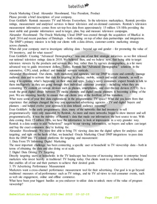 Babelfish Articles July 2015-Dec 2015 10-12-15
Page 107
Oracle Marketing Cloud: Alexander Hooshmand, Vice President, Product
Please provide a brief description of your company.
Evan Goldfarb: Rentrak measures TV and Movies Everywhere. In the television marketplace, Rentrak provides
ratings, measurement and analytical services to linear television and on-demand customers. Rentrak’s television
measurement information comes from set-top-box data from approximately 15 million US HHs providing the
most stable and granular information used to target, plan, buy and measure television campaigns.
Alexander Hooshmand: The Oracle Marketing Cloud DMP was created through the acquisition of BlueKai in
April 2014 and recent purchase of Datalogix – both residing on top of other data partnerships and integrations.
The DMP’s primary mission is to help our clients with a data-driven, customer-centric marketing strategy
across channels.
When did your company start to investigate utilizing data – beyond age and gender – for promoting the value of
TV inventory, and for what reason?
Evan Goldfarb: Creating “Advanced Demographics” was one of our first strategic initiatives as we first released
our national television ratings data in 2010. We believed then, and we believe now, that being able to target
television viewers by the products and services they buy, rather than by age/sex demographics, is a far more
advanced way to guide investment dollars. Today, Rentrak has “Advanced Demographic” solutions in the
automotive, CPG, retail, political and financial services verticals.
Alexander Hooshmand: Our clients, both marketers and agencies, use our DMP to create and centrally manage
audience data and to activate that data for targeting in display, mobile, search and social channels, as well as
using it to optimize what’s happening on their sites and apps. Today’s savvy consumers expect brands to talk to
them intelligently as they are going through their individual customer journeys – including when they are
consuming TV content on various devices such as phones, smartphones, and over-the-top devices (OTT). As a
result the great digital divide between TV media planners and digital media planners is becoming a thing of the
past. We are investing heavily to ensure that our clients stay at the forefront of this transition.
What were some of your first data explorations in the programmatic TV space? What did you learn from that
experience that perhaps changed the way you approached advertising agencies - TV and digital buyers and
planners - and helped evolve your approach to data infused audience reporting?
Evan Goldfarb: In the early programmatic days, many of the networks that had inventory to sell
programmatically were only measured by Rentrak. As more and more networks began to show interest and sell
programmatically, it was the stability of Rentrak’s data that made our information the best source to use. With
data coming from 15 million HHs, we have the information to look at impressions in a very granular way.
Rentrak is a data source to add “behavioral” targets to our viewing information, so buyers and sellers can target
and buy the exact consumers they’re looking for.
Alexander Hooshmand: We were first able to bring TV viewing data into the digital sphere for analytics and
targeting; and right on the heels of that, we launched Oracle Marketing Cloud DMP integrations to pass data
from the DMP into TV-related platforms for targeting and measurement:
1. Data From TV Informing Digital Marketing
The most important challenge has been connecting a specific user or household to TV viewership data – both in
terms of obtaining the data and also doing so at scale.
2. Digital Data Driving TV Targeting
Directly targeting users or households in the TV landscape has become of increasing interest to enterprise brand
marketers who invest heavily in traditional TV buying today. Our clients want to experiment with technology
that enables all of our and their partners to achieve their desired goals.
3. TV Advertising Performance Measurement
Marketers want a cross-channel performance measurement tool for their advertising. Our goal is to go beyond
traditional measures of ad performance such as TV ratings, and tie TV ad views to real consumer events, such
as web site engagement, online and offline commerce.
What have been your biggest hurdles as you endeavor to utilize data to unlock more of the value of program
viewership?
 