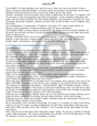 Babelfish Articles July 2015-Dec 2015 10-12-15
Page 108
Evan Goldfarb: All of the stakeholders have their own ways in which they want to buy and sell. It takes a
massive and passive dataset like Rentrak’s to be able to ensure that each buyer and each seller has the specific
information they want and need in order to execute their business the way they wish to.
Alexander Hooshmand: Scale and execution speed. Oracle is collaborating with the larger TV companies in the
TV ecosystem to create deep integrations that benefit all participants, as well as nurturing relationships with
smaller start-ups evolving technology that offers greater targetability and measurement. Consumers get a more
personalized and relevant experience, marketers get better results for their ad dollars, and TV companies make
more money.
Any recommendations for programmatic TV platforms and owners of TV content to help facilitate the
utilization of the programmatic concept by traditional agency TV buyers and planners?
Evan Goldfarb: Having a common currency in programmatic like Rentrak can be an important foundation for
the market. We work with each client to provide proprietary solutions that they may want within their specific
buying or selling process.
Alexander Hooshmand: Push to use all of the data at your fingertips. Continue investing in empowering
marketers to take a data-driven, customer-centric, targeted approach to their advertising. And wherever
possible, include ad performance measurement to show the value of that targeting.
In OTT market,subscriptions beatads
Rachel Raudenbush
The battle for over-the-top supremacy is being fought with a single weapon: subscriptions.
The periodic-payment model that was once favored by newspapers and magazines, and then found a home on
television, is now dominating online video. Subscription-based services like Netflix and Amazon Prime face
little competition from ad-supported content.
The reason is simple: “Subscription services offer consumers what they’ve been wanting for years, which is
broad-based access to large catalogs of content without ad interruptions,”said Erick Opeka, evp of digital
networks at Cinedigm. It’s a model that also works for businesses that benefit from recurring revenue that
grows month over month.
“Advertising will never be able to support great content,” said Fahad Khan, CEO of Tube Centrex. He noted
that the high cost of content creation (HBO’s “Game of Thrones” reportedly runs $6 million an episode)
prevents video from surviving on ad rates alone.
Online, the one major exception is Hulu, which uses a hybrid model of subscriptions and advertisements.
According to a page in Hulu’s Help Center, “many shows on the Hulu subscription include commercials in
order to reduce the monthly subscription price of the service.”
All the other major players in OTT are subscription-based. It’s an industry that’s expected to grow between $4
billion and $8 billion in revenue over the next four years, according to a new report by Ooyala and Vindicia.
“The prospects for growth are in subscriptions,” said Paula Minardi, digital TV marketing manager at Ooyala,
though she believes more hybrids could develop. It comes down to introducing ads in a way that doesn’t annoy
the customer. For Opeka, that goes against the value proposition of most of these sites. Providing ad-supported
content is better used as a customer-acquisition tool to drive subscriptions.
Netflix has used a similar strategy, although without ads, in its one-month free-trial program, allowing users to
sample the service with the aim of converting them into paying subscribers. And it’s been working —
Wednesday the service reported that it added 3.3 million subscribers during the second quarter of the year for a
total of 65.5 million customers across the globe.
But it’s also possible to have too much of a good thing. On average, U.S. consumers are willing to pay $38 per
month for a la carte TV content, according to Digitalsmiths Q1 2015 Video Trends Report. With more mass-
market (like Netflix) and niche services (like Cinedigm’s Con TV) entering the field, that monthly bill could
creep upward.
That’s where the risk of what Opeka called “subscription fatigue” begins. The only way to combat it is through
a unique selling proposition: “The content and the benefit to the subscriber will be the deciding factor,” he said.
The saturation of services may also lead to rebundling of channels.
 