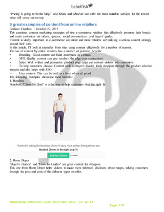 Babelfish Articles July 2015-Dec 2015 10-12-15
Page 109
“Pricing is going to be the king,” said Khan, and whoever can offer the most valuable services for the lowest
price will come out on top.
9 greatexamples of contentfrom online retailers
Graham Charlton | October 20, 2015
This examines content marketing strategies of nine e-commerce retailers that effectively promote their brands
and assist customers via videos, quizzes, social communities, and buyers' guides.
Content is vitally important in e-commerce and more and more retailers are building a serious content strategy
around their sites.
In this article, I'll look at examples from sites using content effectively for a number of reasons.
The use of content by online retailers has a number of potential benefits:
• Branding. Good content can build awareness of a brand.
• SEO. Quality content can give retailers the edge over competitors.
• Sales. Well written and persuasive product page copy can convert visitors into customers.
• To help customers choose. Content such as Buyer's Guides leads shoppers through the product selection
process and also helps with SEO.
• User content. This can be used as a form of social proof.
The following examples showcase these benefits:
1. Bonobos
Bonobos' "Chino Fit Quiz" is a fun way to help customers find the right fit:
2. Home Depot
"Buyer's Guides" and "How-To Guides" are great content for shoppers.
This one from Home Depot helps visitors to make more informed decisions about ranges, talking customers
through the pros and cons of the different types on offer.
 