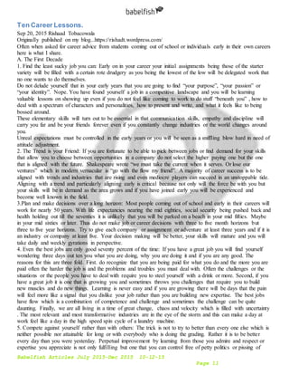 Babelfish Articles July 2015-Dec 2015 10-12-15
Page 11
Ten Career Lessons.
Sep 20, 2015 Rishaad Tobacowala
Originally published on my blog...https://rishadt.wordpress.com/
Often when asked for career advice from students coming out of school or individuals early in their own careers
here is what I share.
A. The First Decade
1. Find the least sucky job you can: Early on in your career your initial assignments being those of the starter
variety will be filled with a certain rote drudgery as you being the lowest of the low will be delegated work that
no one wants to do themselves.
Do not delude yourself that in your early years that you are going to find “your purpose”, “your passion” or
“your identity”. Nope. You have found yourself a job in a competitive landscape and you will be learning
valuable lessons on showing up even if you do not feel like coming to work to do stuff “beneath you” , how to
deal with a spectrum of characters and personalities, how to present and write, and what it feels like to being
bossed around.
These elementary skills will turn out to be essential in that communication skills, empathy and discipline will
carry you far and be your friends forever even if you constantly change industries or the world changes around
you.
Unreal expectations must be controlled in the early years or you will be seen as a sniffling blow hard in need of
attitude adjustment.
2. The Trend is your Friend: If you are fortunate to be able to pick between jobs or find demand for your skills
that allow you to choose between opportunities in a company do not select the higher paying one but the one
that is aligned with the future. Shakespeare wrote “we must take the current when it serves. Or lose our
ventures” which in modern vernacular is “go with the flow my friend”. A majority of career success is to be
aligned with trends and industries that are rising and even mediocre players can succeed in an unstoppable tide.
Aligning with a trend and particularly aligning early is critical because not only will the force be with you but
your skills will be in demand as the area grows and if you have joined early you will be experienced and
become well known in the field.
3.Plan and make decisions over a long horizon: Most people coming out of school and early in their careers will
work for nearly 50 years. With life expectancies nearing the mid eighties, social security being pushed back and
health holding out till the seventies it is unlikely that you will be parked on a beach in your mid fifties. Maybe
in your mid sixties or later. Thus do not make job or career decisions with three to five month horizons but
three to five year horizons. Try to give each company or assignment or adventure at least three years and if it is
an industry or company at least five. Your decision making will be better, your skills will mature and you will
take daily and weekly gyrations in perspective.
4. Even the best jobs are only good seventy percent of the time: If you have a great job you will find yourself
wondering three days out ten you what you are doing, why you are doing it and if you are any good. The
reasons for this are three fold. First. do recognize that you are being paid for what you do and the more you are
paid often the harder the job is and the problems and troubles you must deal with. Often the challenges or the
situations or the people you have to deal with require you to steel yourself with a drink or more. Second, if you
have a great job it is one that is growing you and sometimes throws you challenges that require you to build
new muscles and do new things. Learning is never easy and if you are growing there will be days that the pain
will feel more like a signal that you dislike your job rather than you are building new expertise. The best jobs
have flow which is a combination of competence and challenge and sometimes the challenge can be quite
daunting. Finally, we are all living in a time of great change, chaos and velocity which is filled with uncertainty
. The most relevant and most transformative industries are in the eye of the storm and this can make a day at
work feel like a day in the high speed spin cycle of a laundry machine.
5. Compete against yourself rather than with others: The trick is not to try to better than every one else which is
neither possible nor attainable for long or with everybody who is doing the grading. Rather it is to be better
every day than you were yesterday. Perpetual improvement by learning from those you admire and respect or
expertise you appreciate is not only fulfilling but one that you can control free of petty politics or pissing of
 