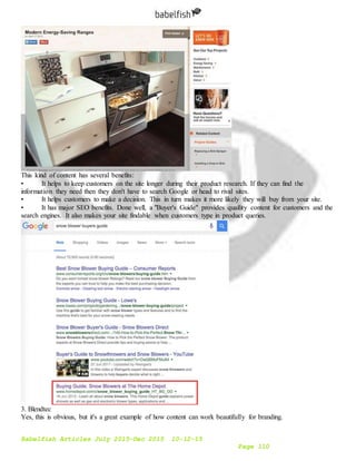 Babelfish Articles July 2015-Dec 2015 10-12-15
Page 110
This kind of content has several benefits:
• It helps to keep customers on the site longer during their product research. If they can find the
information they need then they don't have to search Google or head to rival sites.
• It helps customers to make a decision. This in turn makes it more likely they will buy from your site.
• It has major SEO benefits. Done well, a "Buyer's Guide" provides quaility content for customers and the
search engines. It also makes your site findable when customers type in product queries.
3. Blendtec
Yes, this is obvious, but it's a great example of how content can work beautifully for branding.
 