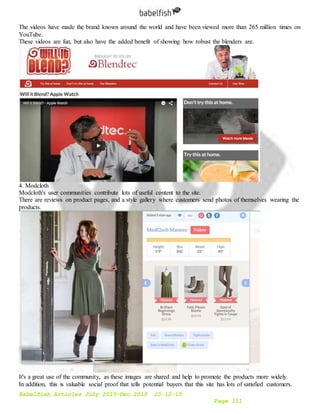 Babelfish Articles July 2015-Dec 2015 10-12-15
Page 111
The videos have made the brand known around the world and have been viewed more than 265 million times on
YouTube.
These videos are fun, but also have the added benefit of showing how robust the blenders are.
4. Modcloth
Modcloth's user communities contribute lots of useful content to the site.
There are reviews on product pages, and a style gallery where customers send photos of themselves wearing the
products.
It's a great use of the community, as these images are shared and help to promote the products more widely.
In addition, this is valuable social proof that tells potential buyers that this site has lots of satisfied customers.
 