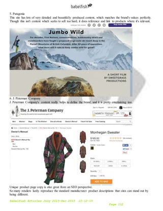 Babelfish Articles July 2015-Dec 2015 10-12-15
Page 112
5. Patagonia
This site has lots of very detailed and beautifully produced content, which matches the brand's values perfectly.
Though this isn't content which seeks to sell too hard, it does reference and link to products where it's relevant.
6. J. Peterman Company
J. Peterman Company's content really helps to define the brand, and it is pretty entertaining too.
Unique product page copy is also great from an SEO perspective.
So many retailers lazily reproduce the standard manufacturer product descriptions that sites can stand out by
being different.
 