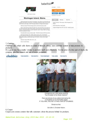 Babelfish Articles July 2015-Dec 2015 10-12-15
Page 113
7. Chubbies
Chubbies' site, which sells shorts as a kind of lifestyle choice, uses customer content to help promote its
products.
It's a great way for a smaller retailer to promote itself cost-effectively. For the price of a free pair of shorts, the
company gets free content and lots of social promotion.
8. Casper
Casper.com creates content that tells customers about the process behind its products.
 
