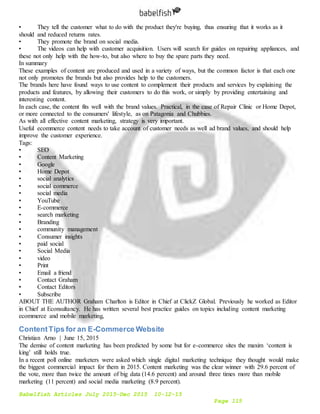 Babelfish Articles July 2015-Dec 2015 10-12-15
Page 115
• They tell the customer what to do with the product they're buying, thus ensuring that it works as it
should and reduced returns rates.
• They promote the brand on social media.
• The videos can help with customer acquisition. Users will search for guides on repairing appliances, and
these not only help with the how-to, but also where to buy the spare parts they need.
In summary
These examples of content are produced and used in a variety of ways, but the common factor is that each one
not only promotes the brands but also provides help to the customers.
The brands here have found ways to use content to complement their products and services by explaining the
products and features, by allowing their customers to do this work, or simply by providing entertaining and
interesting content.
In each case, the content fits well with the brand values. Practical, in the case of Repair Clinic or Home Depot,
or more connected to the consumers' lifestyle, as on Patagonia and Chubbies.
As with all effective content marketing, strategy is very important.
Useful ecommerce content needs to take account of customer needs as well ad brand values, and should help
improve the customer experience.
Tags:
• SEO
• Content Marketing
• Google
• Home Depot
• social analytics
• social commerce
• social media
• YouTube
• E-commerce
• search marketing
• Branding
• community management
• Consumer insights
• paid social
• Social Media
• video
• Print
• Email a friend
• Contact Graham
• Contact Editors
• Subscribe
ABOUT THE AUTHOR Graham Charlton is Editor in Chief at ClickZ Global. Previously he worked as Editor
in Chief at Econsultancy. He has written several best practice guides on topics including content marketing
ecommerce and mobile marketing,
ContentTips for an E-Commerce Website
Christian Arno | June 15, 2015
The demise of content marketing has been predicted by some but for e-commerce sites the maxim ‘content is
king’ still holds true.
In a recent poll online marketers were asked which single digital marketing technique they thought would make
the biggest commercial impact for them in 2015. Content marketing was the clear winner with 29.6 percent of
the vote, more than twice the amount of big data (14.6 percent) and around three times more than mobile
marketing (11 percent) and social media marketing (8.9 percent).
 