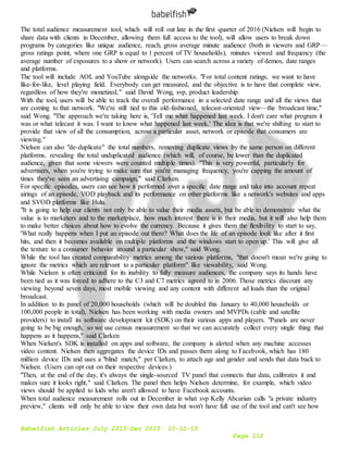 Babelfish Articles July 2015-Dec 2015 10-12-15
Page 118
The total audience measurement tool, which will roll out late in the first quarter of 2016 (Nielsen will begin to
share data with clients in December, allowing them full access to the tool), will allow users to break down
programs by categories like unique audience, reach, gross average minute audience (both in viewers and GRP—
gross ratings point, where one GRP is equal to 1 percent of TV households), minutes viewed and frequency (the
average number of exposures to a show or network). Users can search across a variety of demos, date ranges
and platforms.
The tool will include AOL and YouTube alongside the networks. "For total content ratings, we want to have
like-for-like, level playing field. Everybody can get measured, and the objective is to have that complete view,
regardless of how they're monetized," said David Wong, svp, product leadership.
With the tool, users will be able to track the overall performance in a selected date range and all the views that
are coming to that network. "We're still tied to this old-fashioned, telecast-oriented view—the broadcast time,"
said Wong. "The approach we're taking here is, 'Tell me what happened last week. I don't care what program it
was or what telecast it was. I want to know what happened last week.' The idea is that we're shifting to start to
provide that view of all the consumption, across a particular asset, network or episode that consumers are
viewing."
Nielsen can also "de-duplicate" the total numbers, removing duplicate views by the same person on different
platforms, revealing the total unduplicated audience (which will, of course, be lower than the duplicated
audience, given that some viewers were counted multiple times). "This is very powerful, particularly for
advertisers, when you're trying to make sure that you're managing frequency, you're capping the amount of
times they've seen an advertising campaign," said Clarken.
For specific episodes, users can see how it performed over a specific date range and take into account repeat
airings of an episode, VOD playback and its performance on other platforms like a network's websites and apps
and SVOD platforms like Hulu.
"It is going to help our clients not only be able to value their media assets, but be able to demonstrate what the
value is to marketers and to the marketplace, how much interest there is in their media, but it will also help them
to make better choices about how to evolve the currency. Because it gives them the flexibility to start to say,
'What really happens when I put an episode out there? What does the life of an episode look like after it first
hits, and then it becomes available on multiple platforms and the windows start to open up.' This will give all
the texture to a consumer behavior around a particular show," said Wong.
While the tool has created comparability metrics among the various platforms, "that doesn't mean we're going to
ignore the metrics which are relevant to a particular platform" like viewability, said Wong.
While Nielsen is often criticized for its inability to fully measure audiences, the company says its hands have
been tied as it was forced to adhere to the C3 and C7 metrics agreed to in 2006. Those metrics discount any
viewing beyond seven days, most mobile viewing and any content with different ad loads than the original
broadcast.
In addition to its panel of 20,000 households (which will be doubled this January to 40,000 households or
100,000 people in total), Nielsen has been working with media owners and MVPDs (cable and satellite
providers) to install its software development kit (SDK) on their various apps and players. "Panels are never
going to be big enough, so we use census measurement so that we can accurately collect every single thing that
happens as it happens," said Clarken
When Nielsen's SDK is installed on apps and software, the company is alerted when any machine accesses
video content. Nielsen then aggregates the device IDs and passes them along to Facebook, which has 180
million device IDs and uses a "blind match," per Clarken, to attach age and gender and sends that data back to
Nielsen. (Users can opt out on their respective devices.)
"Then, at the end of the day, it's always the single-sourced TV panel that connects that data, calibrates it and
makes sure it looks right," said Clarken. The panel then helps Nielsen determine, for example, which video
views should be applied to kids who aren't allowed to have Facebook accounts.
When total audience measurement rolls out in December in what svp Kelly Abcarian calls "a private industry
preview," clients will only be able to view their own data but won't have full use of the tool and can't see how
 