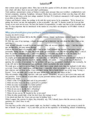 Babelfish Articles July 2015-Dec 2015 10-12-15
Page 119
their content stacks up against others. Then, late in the first quarter of 2016, all clients will have access to the
tool, which will allow them to see each other's performance.
Total audience measurement comes as Nielsen is under more pressure than ever to deliver a multiplatform tool.
Several companies, including Symphony Advanced Media, have crated tools of their own they hope will allow
then to overtake Nielsen as the new ratings standard. On Sept. 29, ComScore announced it will acquire Rentrak
in an effort to take on Nielsen.
Clarken said Nielsen's rollout has nothing to do with the recent moves by its competitors. "We're focused on
getting the service out into the marketplace as fast as possible," she said. "A disaster would be if you get that
wrong or you went out too soon. We have the burden of responsibility to make sure that as fast as people want
this, it's more important that it's introduced in the market in a way that's not disruptive to $70 billion worth of
advertising."
Why you should give your partnera ‘performancereview’
October 20, 201511:33am
Jason Bateman and Kristen Bell in the film Couples Retreat. Annual ‘performance reviews’ could have helped
their relationships?
IN THE first year of my marriage, a friend encouraged me to interview my wife about the effect I had on her
each day.
Truth be told, I thought it would be an easy interview. After all, we were generally happy — but then shortly
into the interview, her tears started flowing.
I had no idea how much of a negative effect I had on her. I just assumed that because I had gotten used to my
personality during my first 29 years, she would easily get used to it as well. But she was getting hurt — a lot of
times by careless communication — and I was missing it, even when she would try to let me know. As I
processed the interview with friends and mentors, the experience served as a valuable lesson.
As couples grow more and more familiar with each other, we start giving unfiltered and uninvited feedback. If
we’re on the receiving end of it, we resist, dismiss, defend, and explain — which is our way of effectively
ignoring the concerns of our spouse. But the problem with ignoring our partner’s feedback is that eventually, he
or she will start to feel disrespected and invalidated, which can harden into toxic contempt.
We could grow so much in our marriages if we didn’t have a panic attack every time our husband or wife takes
us to task. I know that’s much easier said than done — especially when our spouse is only 86 per cent correct in
their criticism and we focus on the 14 per cent that’s wrong. But as Sarah Groves says in her song, “Loving a
Person,” “Love and pride can’t occupy the same spaces, baby, and only one makes us free.”
Why not consider doing a little interview with your spouse? Remember, all you’ve got to do is take notes and
ask questions. You’re relieved of your duties as your personal defence lawyer. Ask these questions and let the
self-discovery begin.
1. What’s it like to be on the other end of my personality?
2. What are some ways I’m doing a good job as a partner?
3. What are some ways I could be a better partner?
4. Do you feel like I understand your frustrations?
5. What do you see in my life that’s off-putting?
6. What do you see in my life that you admire?
7. Where do you see my life headed in five to ten years?
8. What do other people think of me but don’t have the courage to say?
9. Go ahead and share the 10 per cent you may be holding back.
When I suggest this exercise to others, they invariably say, “Oh, I already know what the answers to these
questions are. I don’t have to ask.”
Not so fast.
You may have an idea what your partner might say, but there’s nothing like allowing your spouse to speak for
him or herself. So go ahead — try it, and when you do, let the experience to be humbling instead of humiliating.
 