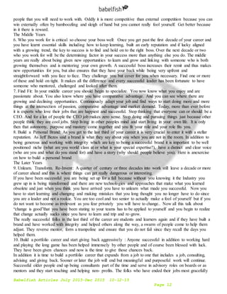 Babelfish Articles July 2015-Dec 2015 10-12-15
Page 12
people that you will need to work with. Oddly it is more competitive than external competition because you can
win externally often by bamboozling and sleigh of hand but you cannot really fool yourself. Get better because
in it there is reward.
The Middle Years
6. Who you work for is critical so choose your boss well: Once you get past the first decade of your career and
you have learnt essential skills including how to keep learning, built an early reputation and if lucky aligned
with a growing trend, the key to success is to find and hold on to the right boss. Over the next decade or two
who you work for will be the determining factor in your success more than anything else you do. The middle
years are really about being given new opportunities to learn and grow and linking with someone who is both
growing themselves and is mentoring your own growth. A successful boss increases their remit and thus makes
new opportunities for you, but also ensures that they have your back while being very upfront and
straightforward with you face to face. They challenge you but cover for you when necessary. Find one or more
of these and hold on tight. It makes all the difference and every successful leader has been fortunate to have
someone who mentored, challenged and looked after them.
7. Find Fit: In your middle career you should begin to specialize. You now know what you enjoy and are
passionate about. You also know where you have comparative advantage. And you can see where there are
growing and declining opportunities. Continuously adapt your job and find ways to start doing more and more
things at the intersection of passion, comparative advantage and market demand. Today, more than ever before
it is experts who love their jobs that are happiest and successful. Stop thinking that everyone can or should be a
CEO. And for a lot of people the CEO job makes zero sense. Stop doing and pursuing things just because other
people think they are cool jobs. Stop living in other peoples mind and start living in your own life. It is only
then that autonomy, purpose and mastery come together and you fit your role and your role fits you.
8. Build a Personal Brand: As you get to the last third of your career it is very crucial to enter it with a stellar
reputation. As Jeff Bezos said a brand is what they say about you when you are not in the room. In addition to
being generous and working with integrity which are key to being a successful brand it is important to be well
positioned niche (what are you world class at or what is your special expertise?), have a distinct and clear voice
(who are you and what do you stand for) and have a story (why should people believe you). Here is anexercise
on how to build a personal brand
The Later Years
9. Unlearn. Transform. Re-Invent: A quarter of century or three decades into work still leave a decade or more
of career ahead and this is where things can get really dangerous or interesting.
If you have been successful you are being set up for a fall because without you knowing it the Industry you
grew up in is being transformed and there are new technologies and approaches that make what you learned
obsolete and just when you think you have arrived you have to unlearn what made you successful. Now you
have to start learning and changing and making mistakes that you long thought you no longer have to do since
you are a leader and not a rookie. You are too cool and too senior to actually make a fool of yourself but if you
do not want to become as irrelevant as you fear privately you will have to change.. Now all this talk about
“change is good”that you have been stating to your teams has to be applied to yourself and you begin to realize
that change actually sucks since you have to learn and trip and re-grow.
The really successful folks in the last third of the career are students and learners again and if they have built a
brand and have worked with integrity and helped others along the way, a swarm of people come to help them
adjust. They reverse mentor, form a trampoline and ensure that you do not fail since they recall the days you
helped them.
10. Build a portfolio career and start giving back aggressively : Anyone successful in addition to working hard
and playing the long game has been helped immensely by other people and of course been blessed with luck.
They have been given chances and now is the time to give those chances back.
In addition it is time to build a portfolio career that expands from a job to one that includes a job, consulting,
advising and giving back. Sooner or later the job will end but meaningful and purposeful work will continue.
Successful older people end up being consultants part of the time and serve in advisory roles on boards or as
mentors and they start teaching and helping non- profits. The folks who have ended their jobs most gracefully
 