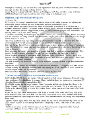 Babelfish Articles July 2015-Dec 2015 10-12-15
Page 120
In that place of humility, you can learn about your imperfections from the person who knows them best. And
you might just have the courage to change for love’s sake.
Joshua Rogers is an lawyer and writer who lives in Washington, USA. You can follow Joshua on Twitter
@MrJoshuaRogers and Facebook, and read more of his writing at JoshuaRogers.com.
Retailers lag consumersby two years
19 October 2015
PETALUMA, CA: Retailers cannot keep pace with the speed at which digital consumers are adopting new
technologies, and are probably two years behind them, according to an industry expert.
Ken Burke, founder and CEO of MarketLive, made the observation to MediaPost as he discussed the e-
commerce technology platform's 7th Annual Holiday Research Study – based on the shopping experiences of
1,000 US consumers who have shopped online at least four times within the past year, own a smartphone, and
typically spend $250 or more online annually.
"Consumers are adopting new technologies that seemed futuristic just a year ago," he said. "There's no question
now that consumers are asking for much more than retailers can give, like coupons with local discounts through
mobile devices," he added.
The survey found that many were taking advantage of what retailers were able to offer them. Thus 78% of
shoppers were likely to visit a store as a result of a text promotion or alert via mobile device.
But when they get there, 69% now want in-store text messages to receive coupons or be alerted of promotions,
while 62% indicated they would make a purchase as a result of a notification or offer sent to their mobile device
while in the store.
Burke also noted that retailers were struggling to promote their deals in search ads or search marketing. "They
can do it through hyperlocal advertising," he said, "but many do not have the knowledge or skills."
Instead, retailers are turning to social media which they found easier to understand. "Buying a search ad to
promote a discount in local stores, rather than running a national ad, is a stretch for most retailers," Burke said.
"It's easier to just tweet it on Twitter."
And while relatively few are buying via social media, a majority are using it to look for gift ideas and to share
information.
In particular, Burke stressed the importance of social media for millennials: "A staggering 47% with Pinterest
accounts said they had purchased something online after pinning it," he said. "Millennials should become an
advocate of your brand – that is paramount."
Data sourced from MarketLive, MediaPost; additional co9ntent by Warc staff
Theater ownersare furious aboutnetflix’s new movie
NETFLIX HAS MORE than a few enemies. When it launched its DVD service, it threatened brick-and-mortar
video rental stores. Now Blockbuster is no more. When it pushed full-force into producing its own original TV
shows like House of Cards, it encroached on HBO.
Now Netflix is going into the movie business. Today it’s releasing its first major feature film, Beasts of No
Nation. Naturally, this means you’ll now be able to watch the movie on Netflix. But in an interesting twist,
Netflix is also releasing Beasts in theaters. Well, at least theaters whose owners aren’t too pissed off at Netflix
to show it.
Earlier this year, major movie theater chains AMC, Regal, Cinemark, and Carmike told Variety they would
refuse to screen Beasts, which stars Idris Elba. The outcry comes as the movie theater business faces similar
pressures to those that torpedoed physical video stores—more and more viewers are shifting their entertainment
habits online.
Typically, theaters enjoy at least a 90-day period between the day a film is released on the big screen and the
day it reaches audiences at home (though that window is beginning to shrink). But Netflix is not a typical
company.
“Netflix is not serious about a theatrical release,” says Patrick Corcoran, vice president of the National
Association of Theatre Owners. “There isn’t a real commitment.”
 