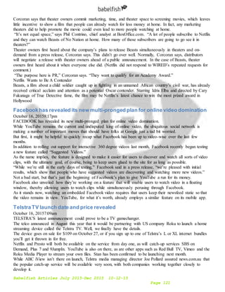 Babelfish Articles July 2015-Dec 2015 10-12-15
Page 121
Corcoran says that theater owners commit marketing, time, and theater space to screening movies, which leaves
little incentive to show a film that people can already watch for less money at home. In fact, any marketing
theaters did to help promote the movie could even lead to more people watching at home.
“It’s not equal space,” says Phil Contrino, chief analyst at BoxOffice.com. “A lot of people subscribe to Netflix
and they can watch Beasts of No Nation at home. How many of those subscribers are going to go see it in
theaters?”
Theater owners first heard about the company’s plans to release Beasts simultaneously in theaters and on-
demand from a press release, Corcoran says. This didn’t go over well. Normally, Corcoran says, distributors
will negotiate a release with theater owners ahead of a public announcement. In the case of Beasts, theater
owners first heard about it when everyone else did. (Netflix did not respond to WIRED’s repeated requests for
comment.)
“The purpose here is PR,” Corcoran says. “They want to qualify for an Academy Award.”
Netflix Wants to Be A Contender
Beasts, a film about a child soldier caught up in fighting in an unnamed African country’s civil war, has already
received critical acclaim and attention as a potential Oscar contender. Starring Idris Elba and directed by Cary
Fukunaga of True Detective fame, the film may be Netflix’s latest chance to win the most prized award in
Hollywood
Facebookhas revealed its new multi-pronged plan for online video domination
October 16, 20158:17pm
FACEBOOK has revealed its new multi-pronged plan for online video domination.
While YouTube remains the current and undisputed king of online video, the ubiquitous social network is
making a number of important moves that should have folks at Google just a tad bit worried.
But first, it might be helpful to quickly recap what Facebook has been up to video-wise over the last few
months.
In addition to rolling out support for interactive 360 degree videos last month, Facebook recently began testing
a new feature called “Suggested Videos.”
As the name implies, the feature is designed to make it easier for users to discover and watch all sorts of video
clips, with the ultimate goal, of course, being to keep users glued to the site for as long as possible.
“While we’re still in the early days of testing,” Facebook said in a press release, “we’re pleased with initial
results, which show that people who have suggested videos are discovering and watching more new videos.”
Not a bad start, but that’s just the beginning of Facebook’s plan to give YouTube a run for its money.
Facebook also unveiled how they’re working on a feature that will enable users to watch video in a floating
window, thereby allowing users to watch clips while simultaneously perusing through Facebook.
As it stands now, watching an embedded Facebook video requires that users keep their newsfeed static so that
the video remains in view. YouTube, for what it’s worth, already employs a similar feature on its mobile app.
TelstraTV launch date and price revealed
October 16, 20157:09am
TELSTRA’S latest announcement could prove to be a TV gamechanger.
The telco announced in August this year that it would be partnering with US company Roku to launch a home
streaming device called the Telstra TV. Well, we finally have the details.
The device goes on sale for $109 on October 27, or if you sign up to one of Telstra’s L or XL internet bundles
you’ll get it thrown in for free.
Netflix and Presto will both be available on the service from day one, as will catch-up services SBS on
Demand, Plus 7 and 9JumpIn. YouTube is also on there, as are other apps such as Red Bull TV, Vimeo and the
Roku Media Player to stream your own files. Stan has been confirmed to be launching next month.
While ABC iView isn’t there on launch, Telstra media managing director Joe Pollard assured news.com.au that
the popular catch-up service will be available very soon, with both companies working together closely to
develop it.
 