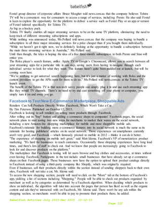 Babelfish Articles July 2015-Dec 2015 10-12-15
Page 122
Foxtel group director of corporate affairs Bruce Meagher told news.com.au that the company believes Telstra
TV will be a convenient way for consumers to access a range of services, including Presto. He also said Foxtel
is keen to explore the opportunity for the platform to deliver a service such as Foxtel Play or an app or version
of Foxtel tailored specifically for Telstra TV.
As big as a hockey puck.
Telstra TV finally enables all major streaming services to be on the same TV platform, eliminating the need to
keep track of different streaming subscriptions and apps.
While nothing was announced today, Ms Pollard told news.com.au that the company was hoping to bundle a
subscription to all three major streaming services for a price cheaper than if you bought them individually.
“While we haven’t got it right now, we’re definitely looking at the opportunity to bundle a subscription between
the main three streaming services in Australia,” Ms Pollard said.
Until then though, the telco is hoping the idea of a free three-month subscription to both Presto and Stan will
entice you.
The Roku player’s search feature, unlike Apple TV or Google’s Chromecast, allows you to search between all
your streaming apps for a particular title in one step, saving users from having to navigate through each
individual service to look for what they want. This feature hasn’t quite been padded out at launch, but will be
coming soon here.
“We’re working to get universal search happening here, but it’s just a matter of working with Roku and the
content providers to get the APIs open for them to do so,” Ms Pollard told news.com.au at the Telstra TV
launch event.
The benefit of the Telstra TV is that non-tech savvy people can simply plug it in and use each streaming app
like they would TV channels. There’s no need to try and cast something off your phone or computer, you
simply turn it on and away you go.
Facebookto TestNew E-Commerce Marketplace,Shoppable Ads
Retailers Can Sell Products Directly Within Facebook, Which Won't Take a Cut
By Tim Peterson. Published on October 12, 2015.
Facebook is looking to sell retailers on selling more products through Facebook.
After rolling out its "buy" button and adding e-commerce shops to companies' Facebook pages, the social
network plans to start testing two new ways for merchants to market their wares on the social network,
including a new Amazon-lite shopping marketplace for mobile and more shoppable mobile ads.
Facebook's rationale for building more e-commerce features into its social network is much the same as its
rationale for hosting publishers' articles on its social network: Those experiences on smartphones currently
aren't very good, and Facebook -- which famously pivoted to mobile in 2012 -- thinks it can do it better.
"The experience of shopping on mobile isn't great," said Matt Idema, Facebook's VP of monetization product
marketing. "It's hard for businesses to reach customers. Occasionally those shopping experiences have long load
times, and there's lots of stuff to check out. And we know that people are increasingly going to Facebook to
look for and discover products on the platform."
The marketplace that Facebook is testing will let users browse and buy clothes and accessories, at times without
even leaving Facebook. Participants in the test include small businesses that have already set up e-commerce
shops on their Facebook pages. Those businesses now have the option to upload their product catalogs directly
to Facebook instead of using a third-party company like Shopify, which was originally required.
Even if businesses sell their products directly within the section instead of sending shoppers back to their own
sites, Facebook will not take a cut, Mr. Idema said.
To access the new shopping section, people will need to click on the "More" tab at the bottom of Facebook's
app, yielding a list of sections including "Shopping." People will be able to check out products organized by
merchant as well as by categories as determined by a Facebook algorithm. When deciding which products to
show an individual, the algorithm will take into account the pages that person has liked as well as the organic
content and ads they've interacted with on Facebook, Mr. Idema said. There won't be any ads within the
shopping section, so merchants won't be able to pay to promote their products there, he added.
 