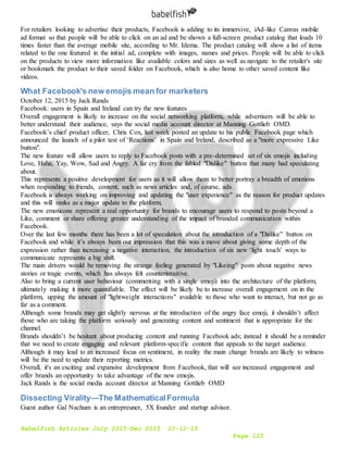 Babelfish Articles July 2015-Dec 2015 10-12-15
Page 123
For retailers looking to advertise their products, Facebook is adding to its immersive, iAd-like Canvas mobile
ad format so that people will be able to click on an ad and be shown a full-screen product catalog that loads 10
times faster than the average mobile site, according to Mr. Idema. The product catalog will show a list of items
related to the one featured in the initial ad, complete with images, names and prices. People will be able to click
on the products to view more information like available colors and sizes as well as navigate to the retailer's site
or bookmark the product to their saved folder on Facebook, which is also home to other saved content like
videos.
What Facebook's new emojis mean for marketers
October 12, 2015 by Jack Rands
Facebook: users in Spain and Ireland can try the new features
Overall engagement is likely to increase on the social networking platform, while advertisers will be able to
better understand their audience, says the social media account director at Manning Gottlieb OMD.
Facebook’s chief product officer, Chris Cox, last week posted an update to his public Facebook page which
announced the launch of a pilot test of ‘Reactions’ in Spain and Ireland, described as a "more expressive Like
button".
The new feature will allow users to reply to Facebook posts with a pre-determined set of six emojis including
Love, Haha, Yay, Wow, Sad and Angry. A far cry from the fabled "Dislike" button that many had speculating
about.
This represents a positive development for users as it will allow them to better portray a breadth of emotions
when responding to friends, content, such as news articles and, of course, ads.
Facebook is always working on improving and updating the "user experience" as the reason for product updates
and this will ranks as a major update to the platform.
The new emoticons represent a real opportunity for brands to encourage users to respond to posts beyond a
Like, comment or share offering greater understanding of the impact of branded communication within
Facebook.
Over the last few months there has been a lot of speculation about the introduction of a "Dislike" button on
Facebook and while it’s always been our impression that this was a move about giving some depth of the
expression rather than increasing a negative interaction, the introduction of six new ‘light touch’ ways to
communicate represents a big shift.
The main drivers would be removing the strange feeling generated by "Likeing" posts about negative news
stories or tragic events, which has always felt counterintuitive.
Also to bring a current user behaviour (commenting with a single emoji) into the architecture of the platform,
ultimately making it more quantifiable. The effect will be likely be to increase overall engagement on in the
platform, upping the amount of "lightweight interactions" available to those who want to interact, but not go as
far as a comment.
Although some brands may get slightly nervous at the introduction of the angry face emoji, it shouldn’t affect
those who are taking the platform seriously and generating content and sentiment that is appropriate for the
channel.
Brands shouldn’t be hesitant about producing content and running Facebook ads; instead it should be a reminder
that we need to create engaging and relevant platform-specific content that appeals to the target audience.
Although it may lead to an increased focus on sentiment, in reality the main change brands are likely to witness
will be the need to update their reporting metrics.
Overall, it's an exciting and expansive development from Facebook, that will see increased engagement and
offer brands an opportunity to take advantage of the new emojis.
Jack Rands is the social media account director at Manning Gottlieb OMD
Dissecting Virality—The MathematicalFormula
Guest author Gal Nachum is an entrepreuner, 5X founder and startup advisor.
 
