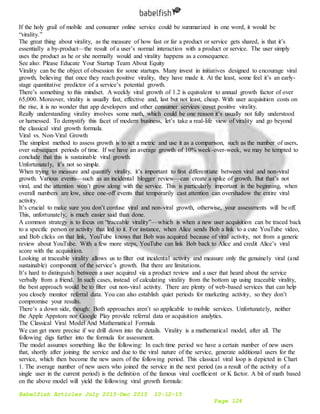 Babelfish Articles July 2015-Dec 2015 10-12-15
Page 124
If the holy grail of mobile and consumer online service could be summarized in one word, it would be
“virality.”
The great thing about virality, as the measure of how fast or far a product or service gets shared, is that it’s
essentially a by-product—the result of a user’s normal interaction with a product or service. The user simply
uses the product as he or she normally would and virality happens as a consequence.
See also: Please Educate Your Startup Team About Equity
Virality can be the object of obsession for some startups. Many invest in initiatives designed to encourage viral
growth, believing that once they reach positive virality, they have made it. At the least, some feel it’s an early-
stage quantitative predictor of a service’s potential growth.
There’s something to this mindset. A weekly viral growth of 1.2 is equivalent to annual growth factor of over
65,000. Moreover, virality is usually fast, effective and, last but not least, cheap. With user acquisition costs on
the rise, it is no wonder that app developers and other consumer services covet positive virality.
Really understanding virality involves some math, which could be one reason it’s usually not fully understood
or harnessed. To demystify this facet of modern business, let’s take a real-life view of virality and go beyond
the classical viral growth formula.
Viral vs. Non-Viral Growth
The simplest method to assess growth is to set a metric and use it as a comparison, such as the number of users,
over subsequent periods of time. If we have an average growth of 10% week-over-week, we may be tempted to
conclude that this is sustainable viral growth.
Unfortunately, it’s not so simple.
When trying to measure and quantify virality, it’s important to first differentiate between viral and non-viral
growth. Various events—such as an incidental blogger review—can create a spike of growth. But that’s not
viral, and the attention won’t grow along with the service. This is particularly important in the beginning, when
overall numbers are low, since one-off events that temporarily cast attention can overshadow the entire viral
activity.
It’s crucial to make sure you don’t confuse viral and non-viral growth, otherwise, your assessments will be off.
This, unfortunately, is much easier said than done.
A common strategy is to focus on “traceable virality”—which is when a new user acquisition can be traced back
to a specific person or activity that led to it. For instance, when Alice sends Bob a link to a cute YouTube video,
and Bob clicks on that link, YouTube knows that Bob was acquired because of viral activity, not from a generic
review about YouTube. With a few more steps, YouTube can link Bob back to Alice and credit Alice’s viral
score with the acquisition.
Looking at traceable virality allows us to filter out incidental activity and measure only the genuinely viral (and
sustainable) component of the service’s growth. But there are limitations.
It’s hard to distinguish between a user acquired via a product review and a user that heard about the service
verbally from a friend. In such cases, instead of calculating virality from the bottom up using traceable virality,
the best approach would be to filter out non-viral activity. There are plenty of web-based services that can help
you closely monitor referral data. You can also establish quiet periods for marketing activity, so they don’t
compromise your results.
There’s a down side, though: Both approaches aren’t so applicable to mobile services. Unfortunately, neither
the Apple Appstore nor Google Play provide referral data or acquisition analytics.
The Classical Viral Model And Mathematical Formula
We can get more precise if we drill down into the details. Virality is a mathematical model, after all. The
following digs further into the formula for assessment.
The model assumes something like the following: In each time period we have a certain number of new users
that, shortly after joining the service and due to the viral nature of the service, generate additional users for the
service, which then become the new users of the following period. This classical viral loop is depicted in Chart
1. The average number of new users who joined the service in the next period (as a result of the activity of a
single user in the current period) is the definition of the famous viral coefficient or K factor. A bit of math based
on the above model will yield the following viral growth formula:
 