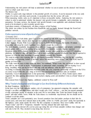 Babelfish Articles July 2015-Dec 2015 10-12-15
Page 126
Understanding the viral pattern will help us understand whether we can or cannot use the classical viral formula
and if so which cycle time to use.
The Bottom Line
Virality is a great early stage indicator to the potential growth of a service. It can be measured at the very early
stages of a service, and when used correctly, it can predict how fast the service will scale.
When measuring virality early on, it’s important to focus on traceable virality. Analyzing the viral pattern is
critical in order to understand whether the classical viral growth formula is applicable, and to determine its
parameters. For many services, the classical viral growth formula is not applicable and a dedicated formula
needs to be developed in order to predict growth rates.
Lead photo courtesy of Shutterstock; all others courtesy of Gal Nachum
This article was written by Gal Nachum from ReadWrite and was legally licensed through the NewsCred
publisher network.
Coke sponsorsnew eSportsshow
12 October 2015
SAN FRANCISCO: Soft drinks giant Coca-Cola has teamed up with IGN, a gaming-focused media company,
to launch a new online eSports show that was due to debut last Friday evening.
Called "Esports Weekly With Coca-Cola" and hosted by IGN's Kevin Knocke, the weekly 30-minute
programme will recap the week's headlines from eSports around the world.
The show features roundtable discussions about different leagues and tournaments and includes celebrities and
special guests, with Coca-Cola looking to tap into IGN's 66m monthly viewers, Digiday reported.
Broadcast across IGN's channels on the internet, mobile devices, video game consoles and OTT streaming
platforms, the initiative also will help Coca-Cola to reach a growing audience of eSports' fans that is expected to
increase to 226m this year, according to gaming industry research firm Newzoo.
"We want to create a new watering hole for the eSports community. Something they can dig into, something
that can have real reporting behind it, not fluffy pieces but interesting news stories," said Matt Wolf, head of
gaming at Coca-Cola.
"We really want the users to help create the show," he continued. "When it airs, fans are invited to show up and
chat with us, and we will be having a conversation to understand what's resonating. We are treating it as a
living, breathing show and the feedback will help craft and influence what the show becomes."
According to estimates from SuperData Research earlier this year, corporate sponsorship of eSports in the US is
on course to top $100m this year, rising to $143m once merchandising and ticket sales are included.
Separately, Coca-Cola's involvement in the sponsorship of eSports featured in a Warc Trends report, which
suggested the video-gaming phenomenon had reached a tipping point and identified Coke as a brand "ahead of
the curve".
Data sourced from Coca-Cola, Digiday; additional content by Warc staff
Why Tesla’s Autopilotand Google’s Car Are Entirely DifferentAnimals
By Brad Templeton Oct 28, 2015
In the buzz over the Tesla autopilot update, a lot of commentary has appeared comparing this autopilot with
Google’s car effort and other efforts and what I would call a “real” robocar — one that can operate unmanned
or with a passenger paying no attention to the road. We’ve seen claims that “Tesla has beaten Google to the
punch” and other similar errors. While the Tesla release is a worthwhile step forward, the two should not be
confused as all that similar.
Tesla’s autopilot isn’t even particularly new. Several carmakers have had similar products in their labs for
several years, and some have released them to the public, at first in a “traffic jam assist” mode, but reportedly in
full highway cruise mode outside the USA. The first companies to announce these were Cadillac with the
“Super Cruise” and VW’s “Temporary Autopilot” but they delayed that until much later.
Remarkably, Honda showed off a car ten years ago doing this sort of basic autopilot (without lane change) and
sold only in the UK. They decided to stop doing that, however.
 