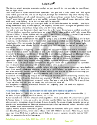 Babelfish Articles July 2015-Dec 2015 10-12-15
Page 127
That this was actually promoted as an active product ten years ago will give you some clue it’s very different
from the bigger efforts.
These cruise products require constant human supervision. That goes back to cruise control itself. With regular
cruise control, you could take your feet off the pedals, but might have to intervene fairly often either by using
the speed adjust buttons or full control. Interventions could be several times a minute. Later, “Adaptive Cruise
Control” arose which still required you to steer and fully supervise, but would only require intervention on the
pedals rarely on the highway. A few times an hour might be acceptable.
The new autopilot systems allow you to take your hands off the wheel but demand full attention. Users report
needing to intervene rarely on some highways, but frequently on other roads. Once again, the product is useful
if you only intervene once an hour, it might make your drive more relaxing.
Now look at what a car that drives without supervision has to do. Human drivers have an accident around every
2,500 to 6,000 hours, depending on what figures we believe. That’s a minor accident, and it’s after around 10 to
20 years of driving. A fatality accident takes place every 2,000,000 hours of driving — around 10,000 years for
the typical driver. (It’s very good that it’s much more than a lifetime.)
If a full robocar needs an intervention, that means it’s going to have an accident, because there is nobody there
to intervene. Just like humans, most of the errors that would cause an accident are minor. Running off the road.
Fender benders. Not every mistake that could cause a crash or a fatality causes one. Indeed, humans make
mistakes that might cause a fatality far more often than every 2,000,000 hours, because we “get away” with
many of them.
Even so, the difference is staggering. A cruise autopilot like Tesla and the others have made is a workable
product if you have to correct it a few times an hour. A full robocar product is only workable if you would need
to correct it in decades or even lifetimes of driving. This is not a difference of degree, it is a difference of kind.
It is why there is probably not an evolutionary path from the cruise/autopilot systems based on existing ADAS
technologies to a real robocar. Doing many thousands times better will not be done by incremental
improvement. It almost surely requires a radically different approach, and probably very different sensors.
To top it all off, a full robocar doesn’t just need to be this good, it needs a lot of other features and capabilities
once you imagine it runs unmanned, with no human inside to help it at all.
The mistaken belief in an evolutionary path also explains why some people imagine robocars are many decades
away. If you wanted evolutionary approaches to take you to 100,000x better, you would expect to wait a long
time. When an entirely different approach is required, what you learn from the old approach doesn’t help you
predict how the other approaches — including unknown ones — will do.
It does teach you something. By being on the road, Tesla will encounter all sorts of interesting situations they
didn’t expect. They will use this data to train new generations of software that do better. They will learn things
that help them make the revolutionary unmanned product they hope to build in the 2020s. This is a good thing.
Google and others have also been out learning that, and soon more teams will.
Brad Templeton is Singularity University's Networks and Computing Chair. This article was originally
published on Brad's blog.
Aos poucos,mercadopublicitário descobrepotencialdos gamers
Brasil Game Show 2015, maior feira do setor na América Latina, abre para o público nesta sexta-feira (9)
por Rafael Vazquez publicado em 09 de outubro, 2015 - 00:01
A partir das 13h desta sexta-feira (9) estará aberta ao público a Brasil Game Show 2015, maior feira de games
da América Latina. O evento, que acontece até a próxima segunda (12) no Expo Center Norte, em São Paulo,
reúne as maiores companhias desenvolvedoras de jogos do mundo. Se em uma primeira impressão parece ser
somente mais uma das inúmeras feiras que acontecem durante todo o ano na capital paulista, uma observação
mais profunda sobre o tema desmente o equívoco.
Segundo números do setor, o mercado de games tem obtido um faturamento maior que o cinema nos últimos
anos. Em 2013, por exemplo, foram US$ 52 bilhões contra US$ 50 bilhões no mundo. Além disso, no mesmo
ano, o jogo Grand Theft Auto V quebrou o recorde de lucro de todos os segmentos ao ganhar mais de US$ 1
bilhão em apenas três dias após o lançamento.
 