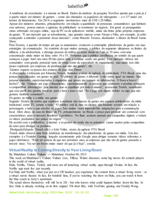 Babelfish Articles July 2015-Dec 2015 10-12-15
Page 128
A tendência de crescimento é a mesma no Brasil. Dados do instituto de pesquisa NewZoo aponta que o país já é
o quarto maior em número de gamers – como são chamados os jogadores de videogames – e o 11º maior em
termos de faturamento. Em 2014, o segmento movimentou mais de US$ 1,28 bilhão.
Apesar dos números atraentes, principalmente em relação a quantidade de potenciais consumidores que habitam
esse universo, poucas marcas e agências de publicidade se aventuram no negócio. Em geral, as propagandas
vistas sobretudo em jogos online, seja de PC ou de aplicativos mobile, ainda são feitas pelas próprias empresas
de games. “É um mercado que se retroalimenta, mas grandes marcas como Nissan e Nike, por exemplo, já estão
começando a entender o potencial desse mercado”, conta Marcelo Tavares, idealizador e diretor da Brasil Game
Show.
Para Tavares, é questão de tempo até que os anunciantes comecem a contemplar plataformas de games em suas
estratégias de comunicação. Ao contrário do que muitos pensam, o público do segmento ultrapassa os limites da
infância e da adolescência e abrange pessoas de ambos os sexos desde os 7 até os 35 anos, com uma
concentração ainda maior na faixa entre 18 e 35. “Notamos que o público envelheceu no sentido de que quem
começou a jogar Atari nos anos 80 não parou mais e continua sendo um gamer. Esse mercado oferece um
consumidor com grande potencial tanto de renda como de capacidade de engajamento, mas ainda tem sido
pouco explorado por empresas de produtos que não são games”, diz.
Gamers seguem os passos dos avatares do jogo Just Dance
A observação é reforçada por Eduardo Trench, fundador e sócio da agência de publicidade FTA Brasil, uma das
poucas especializadas em games no país. “O público de games é diferente e não existe igual no mundo. São
pessoas enteradas, superconectadas e engajadas que geram um tsunami de informações. O boca a boca é
incrível”, diz. “Quando um jogo é lançamento, espontaneamente as pessoas que conhecem o produto começam
a compartilhar informações pela internet que se espalham por todo o mundo”, acrescenta Trench, ressaltando
que esse perfil dos gamers funciona para o bem e para o mal. “Se o jogo tem algum defeito ou algo que não
gostam, também comentam”.
Os games na mídia e a mídia nos games
Segundo Trench, há razões que explicam a ausência das marcas de games nos espaços publicitários da mídia
tradicional como TV, jornais e rádio. “O público está lá, mas os clientes são bastante severos em relação a
personagens e tudo o que envolve os jogos. Isso muitas vezes impossibilita adaptações para a comunicação
local. Além disso, no caso de filmes de TV, principalmente no Brasil, o preço para produzir um comercial com
características para o mercado brasileiro é proibitivo. No final, acabam optando por campanhas digitais e rodam
os vídeos produzidos nos países de origem”.
De acordo com o publicitário, a internet e os pontos de venda são os principais canais usados pelas companhias
do setor para divulgar os produtos.
DivulgaçãoEduardo Trench (dir.) e João Valim, sócios da agência FTA Brasil
Trench ainda observa uma forte tendência na transformação das plataformas de games em mídia. Um dos
exemplos é o Youtube Gaming, lançado recentemente pelo Google para abrigar somente vídeos referentes a
jogos eletrônicos. “Pode ter certeza de que nos próximos anos as empresas que não são de games passarão a
investir nisso. Vai ser um boom muito maior do que já é hoje”, conclui.
VirtualReality is Coming Directly to Your Living Room
By Mindshare Culture Vulture --- Mindshare October 08, 2015
This week on Mindshare’s Culture Vulture Live, Tiffany Winter discusses some big moves for content players
in the world of virtual reality.
Hulu, Netflix, Vimeo, Twitch, and more are all launching virtual reality apps through Oculus. In fact, the
Netflix app went live just recently.
For Hulu and Netflix, when you put on a VR headset, you experience the content from a virtual living room – or
a virtual movie theater. In fact, for Seinfeld fans, if you’re watching the show on Hulu, you can watch it from
the blue couch in Jerry’s apartment.
The actual shows themselves will still be in 2D – but who knows what could happen further down the line. In
fact, Hulu is already working on its first original VR short film, with YouTube gaming star Freddy Wong.
 