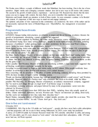 Babelfish Articles July 2015-Dec 2015 10-12-15
Page 129
The Oculus news follows a couple of different trends that Mindshare has been tracking. One is the rise of new
narratives. Digital media and a changing consumer mindset have led to new ways to tell stories with content.
The second is the growth of multi-sensory experiences – and not just VR. Research has shown that the more
senses you use to engage with content, the more likely you are to remember that experience later on.
Marketers and brands should pay attention to both of these trends. As your consumers continue to be flooded
with content, it’s important to find new ways to stand out and engage audiences.
The opinions and points of view expressed in this commentary are exclusively the views of the author and do
not necessarily represent the views of MediaVillage.com / MyersBizNet, Inc. management or associated
bloggers.
Programmatic faces threats
8 October 2015
LONDON: Opaque trading desk practices, an addiction to jargon and the ad blocking revolution threaten the
growth of programmatic advertising, a panel of experts has suggested.
Speaking at an event organised by Mediatel, the online media information source, members of the panel said
that automated buying faces many serious challenges, despite its recent rapid advances. (For more, including
discussion of publishers' walled gardens, waste and future predictions for the sector, read Warc's exclusive
report: Seven big issues shaping the programmatic sector.)
Media agency trading desks came under fire, with only Sacha Bunatyan, COO of Amnet UK, a programmatic
network owned by Dentsu Aegis, broadly positive on their impact. "We now have the pipes in place to get
better value for our clients," she said.
But Brian Jacobs, Founder Director at Enreach, pointed out that many clients "don't trust" trading desks. "They
think something's up," he added. "I think that trading desks will evolve... they can do a great deal to add value
for clients. But that's very different to driving value for agency holding companies. They are profitable as silos.
But the game is up."
Fellow panellist Bob Wootton, Director of Media and Advertising at ISBA, a client trade body, suggested that
ad blocking would prove a particular headache for the sector.
According to research issued by PageFair and Adobe earlier in 2015, almost 200m people worldwide have
installed an ad blocker to their desktop web browser, a 41% annual increase.
More concerning still for advertisers is the influx of mobile ad blocking solutions, including those permitted by
iOS9, the latest iteration of Apple's mobile operating system.
"People are blocking ads on mobile because they can't get around them on such a small screen," said Wootton.
Meanwhile, Bunatyan talked of a "broken trust" with consumers that needs to be rebuilt, while her fellow
panellist Phil Macauley, EU Managing Director of Quantcast, an audience measurement company, suggested
that "we need to push things through at a legal level" if ad blocker usage is to decline.
The sometimes confusing acronyms and jargon beloved by many in the programmatic sector were also
criticised by Wootton.
Few outside the ad tech space know their DSPs from their PMPs – including those who actually spend ad
dollars. Clients understand attribution, not tech, Wootton said. "They're not interested [in talking about tech].
Just like you're not interested in how they make their chocolate bars."
Rupert Staines, managing director of RadiumOne, a digital insights provider, also raised this as an issue. "We
are drowning in techno-babble," he said. "Clients don't get it – they don't care."
One in five are 'cord-nevers'
8 October 2015
CAMBRIDGE, MA: One in five US adults are "cord-nevers" – people who have never had a cable subscription
– and that proportion will rise to one in three among Millennials by 2025, a new study has predicted.
A survey of 32,000 US adults by Forrester Research found that 76% currently subscribed to cable; and among
the 24% who didn't, just 6% were classed as "cord cutters" who had ended their subscription, while 18% had
never had one, Ad Week reported.
 
