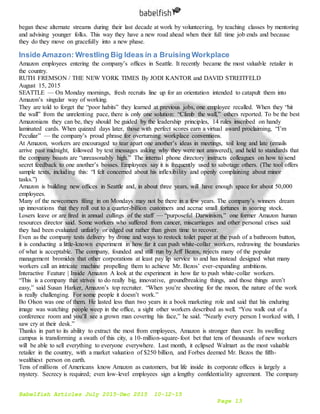 Babelfish Articles July 2015-Dec 2015 10-12-15
Page 13
began these alternate streams during their last decade at work by volunteering, by teaching classes by mentoring
and advising younger folks. This way they have a new road ahead when their full time job ends and because
they do they move on gracefully into a new phase.
Inside Amazon: Wrestling Big Ideas in a Bruising Workplace
Amazon employees entering the company’s offices in Seattle. It recently became the most valuable retailer in
the country.
RUTH FREMSON / THE NEW YORK TIMES By JODI KANTOR and DAVID STREITFELD
August 15, 2015
SEATTLE — On Monday mornings, fresh recruits line up for an orientation intended to catapult them into
Amazon’s singular way of working.
They are told to forget the “poor habits” they learned at previous jobs, one employee recalled. When they “hit
the wall” from the unrelenting pace, there is only one solution: “Climb the wall,” others reported. To be the best
Amazonians they can be, they should be guided by the leadership principles, 14 rules inscribed on handy
laminated cards. When quizzed days later, those with perfect scores earn a virtual award proclaiming, “I’m
Peculiar” — the company’s proud phrase for overturning workplace conventions.
At Amazon, workers are encouraged to tear apart one another’s ideas in meetings, toil long and late (emails
arrive past midnight, followed by text messages asking why they were not answered), and held to standards that
the company boasts are “unreasonably high.” The internal phone directory instructs colleagues on how to send
secret feedback to one another’s bosses. Employees say it is frequently used to sabotage others. (The tool offers
sample texts, including this: “I felt concerned about his inflexibility and openly complaining about minor
tasks.”)
Amazon is building new offices in Seattle and, in about three years, will have enough space for about 50,000
employees.
Many of the newcomers filing in on Mondays may not be there in a few years. The company’s winners dream
up innovations that they roll out to a quarter-billion customers and accrue small fortunes in soaring stock.
Losers leave or are fired in annual cullings of the staff — “purposeful Darwinism,” one former Amazon human
resources director said. Some workers who suffered from cancer, miscarriages and other personal crises said
they had been evaluated unfairly or edged out rather than given time to recover.
Even as the company tests delivery by drone and ways to restock toilet paper at the push of a bathroom button,
it is conducting a little-known experiment in how far it can push white-collar workers, redrawing the boundaries
of what is acceptable. The company, founded and still run by Jeff Bezos, rejects many of the popular
management bromides that other corporations at least pay lip service to and has instead designed what many
workers call an intricate machine propelling them to achieve Mr. Bezos’ ever-expanding ambitions.
Interactive Feature | Inside Amazon A look at the experiment in how far to push white-collar workers.
“This is a company that strives to do really big, innovative, groundbreaking things, and those things aren’t
easy,” said Susan Harker, Amazon’s top recruiter. “When you’re shooting for the moon, the nature of the work
is really challenging. For some people it doesn’t work.”
Bo Olson was one of them. He lasted less than two years in a book marketing role and said that his enduring
image was watching people weep in the office, a sight other workers described as well. “You walk out of a
conference room and you’ll see a grown man covering his face,” he said. “Nearly every person I worked with, I
saw cry at their desk.”
Thanks in part to its ability to extract the most from employees, Amazon is stronger than ever. Its swelling
campus is transforming a swath of this city, a 10-million-square-foot bet that tens of thousands of new workers
will be able to sell everything to everyone everywhere. Last month, it eclipsed Walmart as the most valuable
retailer in the country, with a market valuation of $250 billion, and Forbes deemed Mr. Bezos the fifth-
wealthiest person on earth.
Tens of millions of Americans know Amazon as customers, but life inside its corporate offices is largely a
mystery. Secrecy is required; even low-level employees sign a lengthy confidentiality agreement. The company
 