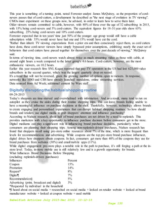 Babelfish Articles July 2015-Dec 2015 10-12-15
Page 130
This year is something of a turning point, noted Forrester analyst James McQuivey, as the proportion of cord-
nevers passes that of cord-cutters, a development he described as "the next stage of evolution in TV viewing".
CMOs must experiment on these groups now, he advised, in order to learn how to serve them later.
Older viewers remain committed to cable, however, with 80% of those over the age of 32 subscribing in 2015,
with 15% being cord-nevers and 5% cord-cutters. The equivalent figures for 18-31 year olds show 65%
subscribing, 25% being cord-nevers and 10% cord-cutters.
Forrester expected that in ten years' time just 50% of the younger age group would still have a cable
subscription while 35% would never have had one and 15% would have cut the cord.
"Rather than inherit TV viewing expectations from a prior era and then consciously reject them, as cord cutters
have done, these cord-never viewers have simply bypassed prior assumptions, exhibiting nearly the exact set of
behaviors that cord cutters have pieced together for themselves over the past decade of viewing," McQuivey
said.
In terms of viewing time, cord-nevers watch almost twice as much streaming video as those with cable, at
around eight hours a week compared to the latter group's 4.6 hours. Cord-cutters, however, are the most
enthusiastic viewers, on 10.2 hours.
Earlier this year research firm SNL Kagan reported that pay-TV operators in the US had lost 625,000 video
subscribers in the second quarter, which was the largest quarterly drop on record.
It's a trend that will not be reversed, given the growing number of options open to viewers. In response,
networks like HBO and CBS have already launched standalone, online streaming services.
Data sourced from Ad Week; additional content by Warc staff
Digitally disruptingthe habitualshopping routine
09-29-2015
Today’s shoppers are time-starved and overwhelmed with information. And as a result, many tend to run on
autopilot as they cruise the aisles during their routine shopping trips. This can leave brands feeling unable to
have a meaningful influence on purchase decisions at the shelf. Thankfully, however, technology allows brands
to create engaging and personalized experiences that can disrupt habitual shopping routines. So how should
brands and retailers use digital media to grab shoppers’ attention and influence purchasing?
According to Nielsen research, about half of brand purchases are not driven by a need to replenish. This
provides marketers with a key opportunity to influence purchase decision before consumers get in the store.
Digital mediums can play a significant role in influencing brand purchase decisions, particularly when
consumers are planning their shopping trips. Among non-replenish-driven purchases, Nielsen research has
found that shoppers recall using pre-store online resources about 7% of the time, which is more frequent than
levels for recommendations and advertising. While coupons are the top pre-store brand purchase influencer,
digital drives how shoppers obtain coupons. In fact, consumers get more than 40% of the coupons they use for
brand purchases from websites (30%) and email/mobile apps (11%).
While digital engagement pre-store plays a notable role in the path to purchase, it’s still forging a path at the in-
store level. Today, in-store mobile use is still relatively low and is a growth opportunity for brands.
What Influences Brand Decisions Before Shopping
(excluding replenish-driven purchases)
Influencer Percent
Coupon 15%
Promotion 14%
Request* 8%
Digital¶ 7%
Recommendation§ 5%
Advertising (print, broadcast and digital) 3%
*Requested by individual in the household
¶I heard about on social media + researched on social media + looked on retailer website + looked at brand
manufacturer website + looked at coupon website + used mobile
 