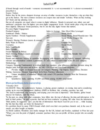 Babelfish Articles July 2015-Dec 2015 10-12-15
Page 131
§I heard through word of mouth + someone recommended it + a vet recommended it + a doctor recommended /
prescribed it.
Source: Nielsen
Before they hit the stores, shoppers leverage an array of online resources to give themselves a leg up when they
get to the shelves. The most common resources are coupon sites and retailer websites. What are they looking
for? Deals and trip planning tools.
But not all categories are equal when it comes to digital influence. Brands in personal care, infant care and
nutritional categories have the highest pre-store digital engagement levels. Social media plays a big role among
these digitally influenced brand purchases, but it’s not the only digital forum that matters.
Pre-store Digital Engagement
Product/Category Index to Average Sites Most Often Leveraged
Nutritional Drinks / Shakes 323 Social Media
Sports Nutrition / Protein Supplements 302 Social Media, Brand/Manufacturer Site
Sun care 287 Social Media, Coupon Site
Women's Shaving Products (razors & creams) 281 All
Baby Wipes & Diapers 281 Coupon Site
Cosmetics 272 Social Media
Baby Food Health 249 All
Baby Formula 247 Social Media
Frozen Desserts & Bakery 234 All
Men's Shaving Products (razors & creams) 232 Coupon Site, Retailer Site
Source: Nielsen
Brands and marketers looking to capitalize by engaging with shoppers that are digitally engaged, delivering
relevant and personalized content is paramount. It’s also critical to know what works for your category.
Methodology
Category Shopping Fundamentals is a robust study that examines what influences purchase decision along the
shopper path, both pre-store and in-store, for 100+ CPG Food and Non-Food categories.
• Provides insight on shopper behavior on Category Planning, Trip Impact, Store Choice, Decision
Making Autonomy, Shopper Engagement & In-Store Purchase Influencers
• Unique integration of attitudinal drivers with actual CPG purchase behavior from the Homescan
purchase panel
• Quantitative study, capturing 45,000+ purchases among 18,000+ respondents
Mars prioritisesdata ownership
7 October 2015
GLASGOW: Mars, the confectionery business, is placing greater emphasis on owning data and is considering
setting up its own data management platform (DMP) to facilitate this, a leading executive has said.
"We need to understand why managing and keeping your own data is important," Dan Burdett, global brand
director for Snickers, told The Drum.
"In the past, we, along with other companies, have fallen into the trap of allowing the data and information to be
held by third parties," he said, a practice that had not been conducive to getting full value from the information.
Third parties, he suggested, "give you the bits of information that they're keen for you to see … while keeping
the bits that they think are better for themselves".
It's a problem faced by many FMCG brands which don't own their own purchase channels and, in the case of
snacks, are often bought on impulse.
As Derek Luddem, Mondelez area media manager for the UK, Ireland and Nordics, explained to Warc last year:
"Where you own the point of [digital] consumer purchase then you can profile all those people who are actually
buying."
 