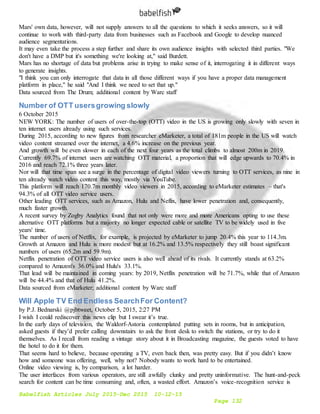 Babelfish Articles July 2015-Dec 2015 10-12-15
Page 132
Mars' own data, however, will not supply answers to all the questions to which it seeks answers, so it will
continue to work with third-party data from businesses such as Facebook and Google to develop nuanced
audience segmentations.
It may even take the process a step further and share its own audience insights with selected third parties. "We
don't have a DMP but it's something we're looking at," said Burdett.
Mars has no shortage of data but problems arise in trying to make sense of it, interrogating it in different ways
to generate insights.
"I think you can only interrogate that data in all those different ways if you have a proper data management
platform in place," he said "And I think we need to set that up."
Data sourced from The Drum; additional content by Warc staff
Number of OTT usersgrowing slowly
6 October 2015
NEW YORK: The number of users of over-the-top (OTT) video in the US is growing only slowly with seven in
ten internet users already using such services.
During 2015, according to new figures from researcher eMarketer, a total of 181m people in the US will watch
video content streamed over the internet, a 4.6% increase on the previous year.
And growth will be even slower in each of the next four years as the total climbs to almost 200m in 2019.
Currently 69.7% of internet users are watching OTT material, a proportion that will edge upwards to 70.4% in
2016 and reach 72.1% three years later.
Nor will that time span see a surge in the percentage of digital video viewers turning to OTT services, as nine in
ten already watch video content this way, mostly via YouTube.
This platform will reach 170.7m monthly video viewers in 2015, according to eMarketer estimates – that's
94.3% of all OTT video service users.
Other leading OTT services, such as Amazon, Hulu and Neflix, have lower penetration and, consequently,
much faster growth.
A recent survey by Zogby Analytics found that not only were more and more Americans opting to use these
alternative OTT platforms but a majority no longer expected cable or satellite TV to be widely used in five
years' time.
The number of users of Netflix, for example, is projected by eMarketer to jump 20.4% this year to 114.3m.
Growth at Amazon and Hulu is more modest but at 16.2% and 13.5% respectively they still boast significant
numbers of users (65.2m and 59.9m).
Netflix penetration of OTT video service users is also well ahead of its rivals. It currently stands at 63.2%
compared to Amazon's 36.0% and Hulu's 33.1%.
That lead will be maintained in coming years: by 2019, Netflix penetration will be 71.7%, while that of Amazon
will be 44.4% and that of Hulu 41.2%.
Data sourced from eMarketer; additional content by Warc staff
Will Apple TV End Endless SearchFor Content?
by P.J. Bednarski @pjbtweet, October 5, 2015, 2:27 PM
I wish I could rediscover this news clip but I swear it’s true.
In the early days of television, the Waldorf-Astoria contemplated putting sets in rooms, but in anticipation,
asked guests if they’d prefer calling downstairs to ask the front desk to switch the stations, or try to do it
themselves. As I recall from reading a vintage story about it in Broadcasting magazine, the guests voted to have
the hotel to do it for them.
That seems hard to believe, because operating a TV, even back then, was pretty easy. But if you didn’t know
how and someone was offering, well, why not? Nobody wants to work hard to be entertained.
Online video viewing is, by comparison, a lot harder.
The user interfaces from various operators, are still awfully clunky and pretty uninformative. The hunt-and-peck
search for content can be time consuming and, often, a wasted effort. Amazon’s voice-recognition service is
 