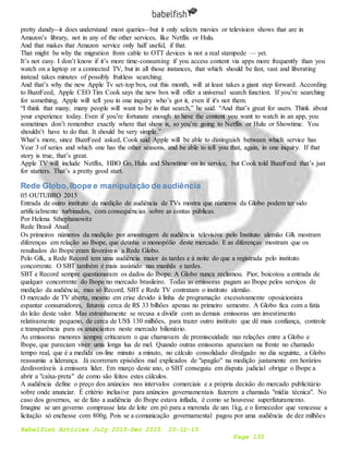 Babelfish Articles July 2015-Dec 2015 10-12-15
Page 133
pretty dandy--it does understand most queries--but it only selects movies or television shows that are in
Amazon’s library, not in any of the other services, like Netflix or Hulu.
And that makes that Amazon service only half useful, if that.
That might be why the migration from cable to OTT devices is not a real stampede — yet.
It’s not easy. I don’t know if it’s more time-consuming if you access content via apps more frequently than you
watch on a laptop or a connected TV, but in all those instances, that which should be fast, vast and liberating
instead takes minutes of possibly fruitless searching.
And that’s why the new Apple Tv set-top box, out this month, will at least takes a giant step forward. According
to BuzzFeed, Apple CEO Tim Cook says the new box will offer a universal search function. If you’re searching
for something, Apple will tell you in one inquiry who’s got it, even if it's not them.
“I think that many, many people will want to be in that search,” he said. “And that’s great for users. Think about
your experience today. Even if you’re fortunate enough to have the content you want to watch in an app, you
sometimes don’t remember exactly where that show is, so you’re going to Netflix or Hulu or Showtime. You
shouldn’t have to do that. It should be very simple.”
What’s more, since BuzzFeed asked, Cook said Apple will be able to distinguish between which service has
Year 3 of series and which one has the other seasons, and be able to tell you that, again, in one inquiry. If that
story is true, that’s great.
Apple TV will include Netflix, HBO Go, Hulu and Showtime on its service, but Cook told BuzzFeed that’s just
for starters. That’s a pretty good start.
Rede Globo,Ibope e manipulação de audiência
05 OUTUBRO 2015
Entrada de outro instituto de medição de audiência de TVs mostra que números da Globo podem ter sido
artificialmente turbinados, com consequências sobre as contas públicas.
Por Helena Sthephanowitz
Rede Brasil Atual
Os primeiros números da medição por amostragem de audiência televisiva pelo Instituto alemão Gfk mostram
diferenças em relação ao Ibope, que detinha o monopólio deste mercado. E as diferenças mostram que os
resultados do Ibope eram favoráveis a Rede Globo.
Pelo Gfk, a Rede Record tem uma audiência maior às tardes e à noite do que a registrada pelo instituto
concorrente. O SBT também é mais assistido nas manhãs e tardes.
SBT e Record sempre questionaram os dados do Ibope. A Globo nunca reclamou. Pior, boicotou a entrada de
qualquer concorrente do Ibope no mercado brasileiro. Todas as emissoras pagam ao Ibope pelos serviços de
medição da audiência, mas só Record, SBT e Rede TV contratam o instituto alemão.
O mercado de TV aberta, mesmo em crise devido à linha de programação excessivamente oposicionista
espantar consumidores, faturou cerca de R$ 33 bilhões apenas no primeiro semestre. A Globo fica com a fatia
do leão deste valor. Mas estranhamente se recusa a dividir com as demais emissoras um investimento
relativamente pequeno, de cerca de US$ 130 milhões, para trazer outro instituto que dê mais confiança, controle
e transparência para os anunciantes neste mercado bilionário.
As emissoras menores sempre criticaram o que chamavam de promiscuidade nas relações entre a Globo e
Ibope, que pareciam viver uma longa lua de mel. Quando outras emissoras apareciam na frente no chamado
tempo real, que é a medida on-line minuto a minuto, no cálculo consolidado divulgado no dia seguinte, a Globo
reassumia a liderança. Já ocorreram episódios mal explicados de "apagão" na medição justamente em horários
desfavoráveis à emissora líder. Em março deste ano, o SBT conseguiu em disputa judicial obrigar o Ibope a
abrir a "caixa-preta" de como são feitos estes cálculos.
A audiência define o preço dos anúncios nos intervalos comerciais e a própria decisão do mercado publicitário
sobre onde anunciar. É critério inclusive para anúncios governamentais fazerem a chamada "mídia técnica". No
caso dos governos, se de fato a audiência do Ibope estava inflada, é como se houvesse superfaturamento.
Imagine se um governo comprasse lata de leite em pó para a merenda de um 1kg, e o fornecedor que vencesse a
licitação só enchesse com 800g. Pois se a comunicação governamental pagou por uma audiência de dez milhões
 