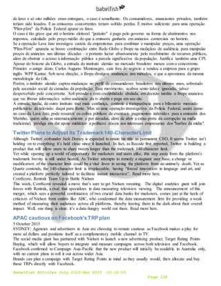 Babelfish Articles July 2015-Dec 2015 10-12-15
Page 134
de lares e só oito milhões eram entregues, o caso é semelhante. Os consumidores, anunciantes privados, também
teriam sido lesados. E as emissoras concorrentes teriam sofrido perdas. É motivo suficiente para uma operação
"Plim-plim" da Policia Federal apurar os fatos.
O caso é tão grave que até o horário eleitoral "gratuito" é pago pelo governo na forma de abatimentos nos
impostos, calculado pelo preço médio do que a emissora ganharia em anúncios comerciais no horário.
Se a operação Lava Jato investigou cartéis de empreiteiras para combinar e manipular preços, uma operação
"Plim-Plim" apuraria se houve combinação entre Rede Globo e Ibope na mediçãoo de audiência para manipular
preços de anúncios nas últimas décadas – e portanto lucrar abusivamente pelo recebimento de recursos públicos,
além de obstruir o acesso à informação pública a parcela significativa da população. Justifica também uma CPI.
Apesar do boicote da Globo, a entrada do instituto alemão no mercado brasileiro mexeu com o concorrente.
Primeiro o antigo dono, Carlos Augusto Montenegro, caiu fora do negócio e vendeu a empresa para o grupo
inglês WPP Kantar. Sob nova direção, o Ibope divulgou mudanças nos métodos, o que a aproximou da mesma
metodologia do Gfk.
Porém, o instituto alemão captou mudanças no perfil de consumidores brasileiros nos últimos anos, sobretudo
pela ascensão social de camadas da população. Esse movimento, acabou sento talvez ignorado, talvez
despercebido pelo concorrente. Sob pressão e com credibilidade abalada, em decisão inédita o Ibope anunciou
que vai liberar informações sobre audiência da tv aberta e paga em seu site.
A entrada, tardia, de outro instituto traz mais confiança, controle e transparência para o bilionário mercado
publicitário de televisão daqui para frente. Mas só uma operação investigativa da Polícia Federal, assim como
no caso da Lava Jato, pode ressarcir os cofres públicos de eventuais pagamentos indevidos para a emissora dos
Marinho, quem sabe se sistematicamente e por décadas, além de abrir a caixa-preta da corrupção na mídia
tradicional, pródiga em dar apoio midiático a políticos dóceis aos interesses empresarias dos "barões da mídia".
Twitter Plans to Adjust Its Trademark140-CharacterLimit
Although Twitter cofounder Jack Dorsey is expected to retain his title as permanent CEO, It seems Twitter isn’t
holding on to everything it’s held close since it launched. In fact, as Recode first reported, Twitter is building a
product that will allow users to share tweets longer than the trademark 140 character limit.
Yet while opening up a world of opportunity for marketers and users alike, this step away from the platform’s
trademark brevity is still under heated. As Twitter attempts to remedy a stagnant user base, a change or
modification of the character limit could be a vital favor in saving the platform from an untimely death. Yet as
Quartz contends, the 140-character limit is irreplaceable, having “forced innovation in language and art, and
created a platform perfectly tailored to facilitate instant interaction”. Read more here.
ComScore, Rentrak Team Up to Battle Nielsen
This week, ComScore revealed a move that’s sure to get Nielsen sweating. The digital analytics giant will join
forces with Rentrak, a rival that specializes in data measuring television viewing. The announcement of this
merger, which sees a powerful combination of two crucial data banks for marketers, comes just at the heels of
criticism of Nielsen from outlets like ABC, who condemned the data measurement firm for providing a weak
method of measuring their audiences across all platforms, thereby leaving them in the dark about their overall
impact. Well, one thing is clear; it’s a data-hungry world out there. Read more here.
APAC cautious on Facebook'sTRP plan
5 October 2015
SYDNEY: Agencies and advertisers in Asia are choosing to remain cautious as Facebook makes a play for
more ad dollars and positions itself as a complementary mobile channel to TV.
The social media giant has partnered with Nielsen to launch a new advertising product, Target Rating Points
Buying, which will allow buyers to integrate and measure campaigns across both television and Facebook.
Facebook confirmed to Campaign Asia-Pacific that the new product will initially be available in Australia only,
with no current plans to roll it out across wider Asia.
Brands can plan a campaign with Target Rating Points in mind as they usually would, then allocate and buy
those TRPs directly with Facebook.
 