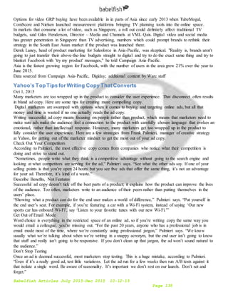 Babelfish Articles July 2015-Dec 2015 10-12-15
Page 135
Options for video GRP buying have been available in in parts of Asia since early 2013 when TubeMogul,
ComScore and Nielsen launched measurement platforms bringing TV planning tools into the online space.
In markets that consume a lot of video, such as Singapore, a roll out could definitely affect traditional TV
budgets, said Giles Henderson, Director – Media and Channels at VML Qais. Digital video and social media
has greater penetration in Singapore than TV advertising, numbers which could prompt brands to rethink their
strategy in the South East Asian market if the product was launched there.
Derek Laney, head of product marketing for Salesforce in Asia-Pacific, was skeptical. "Reality is, brands aren't
going to just transfer their above-the-line budgets straight to digital and try to do the exact same thing and try to
blanket Facebook with 'try my product' messages," he told Campaign Asia-Pacific.
Asia is the fastest growing region for Facebook, with the number of users in the area grew 21% over the year to
June 2015.
Data sourced from Campaign Asia-Pacific, Digiday; additional content by Warc staff
Yahoo’s TopTips for Writing Copy ThatConverts
Oct 1, 2015
Many marketers are too wrapped up in the product to consider the user experience. That disconnect often results
in bland ad copy. Here are some tips for creating more compelling copy.
Digital marketers are swamped with options when it comes to buying and targeting online ads, but all that
money and time is wasted if no one actually reads the ad copy.
Writing successful ad copy means focusing on people rather than product, which means that marketers need to
make sure ads make the audience feel a connection to the product with carefully chosen language that evokes an
emotional, rather than intellectual response. However, many marketers get too wrapped up in the product to
fully consider the user experience. Here are a few strategies from Frank Palmieri, manager of creative strategy
at Yahoo, for getting out of the marketer mindset to get the most out of your ad copy.
Check Out Your Competitors
According to Palmieri, the most effective copy comes from companies who notice what their competition is
doing and strive to stand out.
“Sometimes, people write what they think is a competitive advantage without going to the search engine and
looking at what competitors are serving for the ad,” Palmieri says. “See what the other ads say. If one of your
selling points is that you’re open 24 hours but you see five ads that offer the same thing, it’s not an advantage
for your ad. Therefore, it’s kind of a waste.”
Describe Benefits, Not Features
Successful ad copy doesn’t tick off the best parts of a product; it explains how the product can improve the lives
of the audience. Too often, marketers write to an audience of their peers rather than putting themselves in the
users’ place.
“Showing what a product can do for the end user makes a world of difference,” Palmieri says. “Put yourself in
the end user’s seat. For example, if you’re featuring a car with a Wi-Fi system, instead of saying ‘Our new
sports car has onboard Wi-Fi’, say ‘Listen to your favorite tunes with our new Wi-Fi.’”
Get Out of Email Mode
Word choice is everything in the restricted space of an online ad, so if you’re writing copy the same way you
would email a colleague, you’re missing out. “For the past 20 years, anyone who has a professional job is in
email mode most of the time, where we’re constantly using professional jargon,” Palmieri says. “We know
usually what we’re talking about when we’re writing in a snappy acronym, but the end user isn’t going to know
that stuff and really isn’t going to be responsive. If you don’t clean up that jargon, the ad won’t sound natural to
the audience.”
Don’t Stop Testing
Once an ad is deemed successful, most marketers stop testing. This is a huge mistake, according to Palmieri.
“Even if it’s a really good ad, test little variations. Let the ad run for a few weeks then run A/B tests against it
that isolate a single word. Be aware of seasonality. It’s important we don’t rest on our laurels. Don’t set and
forget.”
 