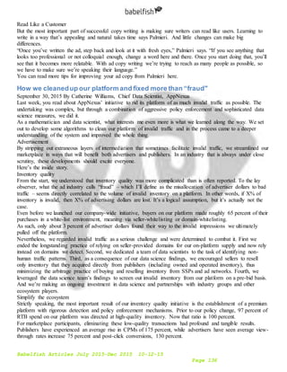 Babelfish Articles July 2015-Dec 2015 10-12-15
Page 136
Read Like a Customer
But the most important part of successful copy writing is making sure writers can read like users. Learning to
write in a way that’s appealing and natural takes time says Palmieri. And little changes can make big
differences.
“Once you’ve written the ad, step back and look at it with fresh eyes,” Palmieri says. “If you see anything that
looks too professional or not colloquial enough, change a word here and there. Once you start doing that, you’ll
see that it becomes more relatable. With ad copy writing we’re trying to reach as many people as possible, so
we have to make sure we’re speaking their language.”
You can read more tips for improving your ad copy from Palmieri here.
How we cleanedup our platform and fixed more than “fraud"
September 30, 2015 By Catherine Williams, Chief Data Scientist, AppNexus
Last week, you read about AppNexus’ initiative to rid its platform of as much invalid traffic as possible. The
undertaking was complex, but through a combination of aggressive policy enforcement and sophisticated data
science measures, we did it.
As a mathematician and data scientist, what interests me even more is what we learned along the way. We set
out to develop some algorithms to clean our platform of invalid traffic and in the process came to a deeper
understanding of the system and improved the whole thing.
Advertisement
By stripping out extraneous layers of intermediation that sometimes facilitate invalid traffic, we streamlined our
marketplace in ways that will benefit both advertisers and publishers. In an industry that is always under close
scrutiny, these developments should excite everyone.
Here’s the inside story.
Inventory quality
From the start, we understood that inventory quality was more complicated than is often reported. To the lay
observer, what the ad industry calls “fraud” – which I’ll define as the misallocation of advertiser dollars to bad
traffic – seems directly correlated to the volume of invalid inventory on a platform. In other words, if X% of
inventory is invalid, then X% of advertising dollars are lost. It’s a logical assumption, but it’s actually not the
case.
Even before we launched our company-wide initiative, buyers on our platform made roughly 65 percent of their
purchases in a white-list environment, meaning via seller-whitelisting or domain-whitelisting.
As such, only about 3 percent of advertiser dollars found their way to the invalid impressions we ultimately
pulled off the platform.
Nevertheless, we regarded invalid traffic as a serious challenge and were determined to combat it. First we
ended the longstanding practice of relying on seller-provided domains for our on-platform supply and now rely
instead on domains we detect. Second, we dedicated a team of data scientists to the task of identifying non-
human traffic patterns. Third, as a consequence of our data science findings, we encouraged sellers to resell
only inventory that they acquired directly from publishers (including owned and operated inventory), thus
minimizing the arbitrage practice of buying and reselling inventory from SSPs and ad networks. Fourth, we
leveraged the data science team’s findings to screen out invalid inventory from our platform on a pre-bid basis.
And we’re making an ongoing investment in data science and partnerships with industry groups and other
ecosystem players.
Simplify the ecosystem
Strictly speaking, the most important result of our inventory quality initiative is the establishment of a premium
platform with rigorous detection and policy enforcement mechanisms. Prior to our policy change, 97 percent of
RTB spend on our platform was directed at high-quality inventory. Now that ratio is 100 percent.
For marketplace participants, eliminating these low-quality transactions had profound and tangible results.
Publishers have experienced an average rise in CPMs of 175 percent, while advertisers have seen average view-
through rates increase 75 percent and post-click conversions, 130 percent.
 