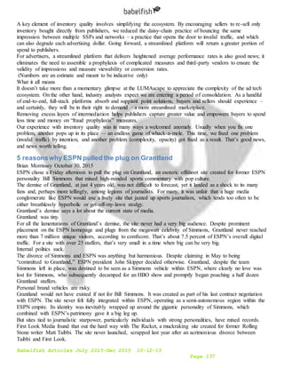 Babelfish Articles July 2015-Dec 2015 10-12-15
Page 137
A key element of inventory quality involves simplifying the ecosystem. By encouraging sellers to re-sell only
inventory bought directly from publishers, we reduced the daisy-chain practice of bouncing the same
impression between multiple SSPs and networks – a practice that opens the door to invalid traffic, and which
can also degrade each advertising dollar. Going forward, a streamlined platform will return a greater portion of
spend to publishers.
For advertisers, a streamlined platform that delivers heightened average performance rates is also good news; it
eliminates the need to assemble a prophylaxis of complicated measures and third-party vendors to ensure the
validity of impressions and measure viewability or conversion rates.
(Numbers are an estimate and meant to be indicative only)
What it all means
It doesn’t take more than a momentary glimpse at the LUMAscape to appreciate the complexity of the ad tech
ecosystem. On the other hand, industry analysts expect we are entering a period of consolidation. As a handful
of end-to-end, full-stack platforms absorb and supplant point solutions, buyers and sellers should experience –
and certainly, they will be in their right to demand – a more streamlined marketplace.
Removing excess layers of intermediation helps publishers capture greater value and empowers buyers to spend
less time and money on “fraud prophylaxis” measures.
Our experience with inventory quality was in many ways a welcomed anomaly. Usually when you fix one
problem, another pops up in its place — an endless game of whack-a-mole. This time, we fixed one problem
(invalid traffic) by intention, and another problem (complexity, opacity) got fixed as a result. That’s good news,
and news worth telling.
5 reasonswhy ESPN pulled the plug on Grantland
Brian Morrissey October 30, 2015
ESPN chose a Friday afternoon to pull the plug on Grantland, an esoteric offshoot site created for former ESPN
personality Bill Simmons that mixed high-minded sports commentary with pop culture.
The demise of Grantland, at just 4 years old, was not difficult to forecast, yet it landed as a shock to its many
fans and, perhaps more tellingly, among legions of journalists. For many, it was unfair that a huge media
conglomerate like ESPN would axe a lively site that jazzed up sports journalism, which tends too often to be
either breathlessly hyperbolic or get-off-my-lawn stodgy.
Grantland’s demise says a lot about the current state of media.
Grantland was tiny.
For all the lamentations of Grantland’s demise, the site never had a very big audience. Despite prominent
placement on the ESPN homepage and plugs from the megawatt celebrity of Simmons, Grantland never reached
more than 7 million unique visitors, according to comScore. That’s about 7.5 percent of ESPN’s overall digital
traffic. For a site with over 25 staffers, that’s very small in a time when big can be very big.
Internal politics suck.
The divorce of Simmons and ESPN was anything but harmonious. Despite claiming in May to being
“committed to Grantland,” ESPN president John Skipper decided otherwise. Grantland, despite the team
Simmons left in place, was destined to be seen as a Simmons vehicle within ESPN, where clearly no love was
lost for Simmons, who subsequently decamped for an HBO show and promptly began poaching a half dozen
Grantland staffers.
Personal brand vehicles are risky.
Grantland would not have existed if not for Bill Simmons. It was created as part of his last contract negotiation
with ESPN. The site never felt fully integrated within ESPN, operating as a semi-autonomous region within the
ESPN empire. Its identity was inevitably wrapped up around the gigantic personality of Simmons, which
combined with ESPN’s patrimony gave it a big leg up.
But sites tied to journalistic starpower, particularly individuals with strong personalities, have mixed records.
First Look Media found that out the hard way with The Racket, a muckraking site created for former Rolling
Stone writer Matt Taibbi. The site never launched, scrapped last year after an acrimonious divorce between
Taibbi and First Look.
 