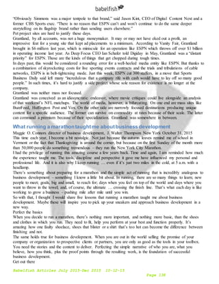 Babelfish Articles July 2015-Dec 2015 10-12-15
Page 138
“Obviously Simmons was a major tentpole to that brand,” said Jason Kint, CEO of Digital Content Next and a
former CBS Sports exec. “There is no reason that ESPN can’t and won’t continue to do the same deeper
storytelling on its flagship brand rather than sending users elsewhere.”
Pet project sites are hard to justify these days.
Grantland, by all accounts, was not a huge moneymaker. It may or may not have eked out a profit, an
impressive feat for a young site that kept ad placements to a minimum. According to Vanity Fair, Grantland
brought in $6 million last year, which is miniscule for an operation like ESPN which throws off over $1 billion
in operating income last year. As Deep Focus CEO Ian Schafer told Digiday in May, Grantland was a “distant
priority” for ESPN. Those are the kinds of things that get chopped during tough times.
In days past, this would be considered a rounding error for a well-heeled media entity like ESPN. But thanks to
a combination of skyrocketing costs for live sporting events contracts and the trials and tribulations of cable
networks, ESPN is in belt-tightening mode. Just this week, ESPN cut 300 staffers, in a move that Sports
Business Daily said left many “incredulous that a company rife with cash would have to lay off so many good
people.” In such times, it’s hard to justify a side project whose sole reason for existence is no longer at the
company.
Grantland was neither mass nor focused.
Grantland was conceived as an idiosyncratic endeavor, where movie critiques could live alongside an analysis
of that weekend’s NFL matchups. The world of media, however, is bifurcating. On one end are mass sites like
BuzzFeed, Huffington Post and Vox. On the other side are narrowly focused destinations producing unique
content for a specific audience. The former can survive on commodity at rates because of their scale. The latter
can command a premium because of their specialization. Grantland was somewhere in between.
What running a marathontaughtme aboutbusiness development
Maggie O. Connors director of business development, J. Walter Thompson New York October 31, 2015
This time each year, I become a bit nostalgic. Not just because the autumn leaves remind me of school in
Vermont or the fact that Thanksgiving is around the corner, but because on the first Sunday of the month more
than 50,000 people do something tremendous – they run the New York City Marathon.
I had the privilege of running this amazing course a few years back. Time and again, I am reminded how much
the experience taught me. The tools, discipline and perspective it gave me have influenced my personal and
professional life. And it is also why I keep running … even if it’s just two miles in the cold, at 5 a.m. with a
headlamp.
There’s something about preparing for a marathon and the simple act of running that is incredibly analogous to
business development – something I know a little bit about. In running, there are so many things to learn; new
people to meet; goals, big and small, to reach for; days when you feel on top of the world and days where you
want to throw in the towel; and, of course, the ultimate … crossing the finish line. That’s what each day is like
working to grow a business – pushing mile after mile until you win.
So with that, I thought I would share five lessons that running a marathon taught me about business
development. Maybe these will inspire you to pick up your sneakers and approach business development in a
new way.
Perfect the basics
When you decide to run a marathon, there’s nothing more important, and nothing more basic, than the shoes
and clothes in which you run. They need to fit, help you perform at your best and function properly. It’s
amazing how one faulty shoelace, shoes that blister or a shirt that’s too hot can become the difference between
finishing and not.
The same holds true for business development. When you are out in the world selling the promise of your
company or organization to prospective clients or partners, you are only as good as the tools in your toolbox.
You need the stories and the content to deliver. Perfecting the simple narrative of who you are, what you
believe, how you think, plus the proof points through the resulting work, is the foundation of successful
business development.
Get out there
 
