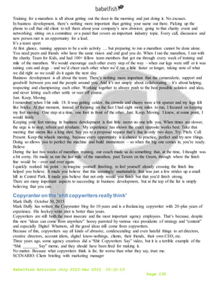 Babelfish Articles July 2015-Dec 2015 10-12-15
Page 139
Training for a marathon is all about getting out the door in the morning and just doing it. No excuses.
In business development, there’s nothing more important than getting your name out there. Picking up the
phone to call that old client to tell them about your company’s new division; going to that charity event and
networking; sitting on a committee or a panel that covers an important industry topic. Every call, discussion and
new person met is an opportunity for a lead.
It’s a team sport
At first glance, running appears to be a solo activity … but preparing to run a marathon cannot be done alone.
You need peers and friends who have the same vision and end goal you do. When I ran the marathon, I ran with
the charity Team for Kids, and had 100+ fellow team members that got me through every week of training and
mile of the marathon. We would encourage each other every step of the way – when our legs were stiff or it was
raining cats and dogs – and we’d cheer each other when we’d run a little faster or longer, taking note of what
we did right so we could do it again the next day.
Business development is all about the team. There’s nothing more important that the camaraderie, support and
goodwill between you and the people around you. And it’s not simply about collaborating – it’s about helping,
respecting and championing each other. Working together to always push to the best possible solution and idea,
and never letting each other settle or veer off course.
Just. Keep. Moving.
I remember when I hit mile 18. It was getting colder, the crowds and cheers were a bit sparser and my legs felt
like bricks. At that moment, instead of focusing on the fact I had eight more miles to run, I focused on keeping
my feet moving. One step at a time, one foot in front of the other. Just. Keep. Moving. I knew, at some point, I
would finish.
Keeping your feet moving in business development is that little secret no one tells you. When times are slower,
the urge is to stop, reboot and revaluate. My experience has shown the exact opposite works best. Take that
meeting that seems like a long shot. Say yes to a proposal request that’s due in only two days. Try. Pitch. Call.
Present. Keep the wheels moving, because every opportunity is a chance to practice, perfect and try new things.
Doing so allows you to perfect the machine and build momentum – so when the big one comes in, you’re ready.
Believe
During the last two weeks of marathon training, our coach made us do something that, at the time, I thought was
a bit corny. He made us run the last mile of the marathon, past Tavern on the Green, through where the finish
line would be – over and over again.
I quickly realized his point – to imagine yourself finishing, to feel yourself already crossing the finish line
helped you believe. It made you believe that this seemingly unattainable feat was just a few strides up a small
hill in Central Park. It made you believe that not only would you finish but that you’d finish strong.
There are many important aspects to succeeding in business development, but at the top of the list is simply
believing that you can.
Copyranter on the 'shit copywriters really think'
Mark Duffy October 30, 2015
Mark Duffy has written the Copyranter blog for 10 years and is a freelancing copywriter with 20-plus years of
experience. His hockey wrist shot is better than yours.
Copywriters are still both the most insecure and the most important agency employees. That’s because, despite
this new “ideas can come from anywhere” hooey parroted by various vice presidents of strategy and “content”
and especially Digital Whatnots, all the good ideas still come from copywriters.
Because of this, copywriters say all kinds of abrasive, condescending and even hateful things to art directors,
creative directors, account idiots, digital know-nothings, clients, their friends, their own CEO, etc.
Three years ago, some agency creatives did a “Shit Copywriters Say” video, but it is a terrible example of the
“Shit _______ Say” meme, and they should have been fired for making it.
No matter. Because what copywriters think is far, far worse than what they say, trust me.
SCENARIO: Client briefing with marketing manager
 