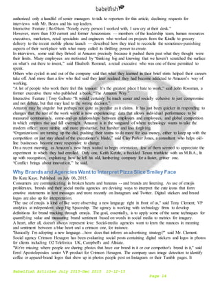 Babelfish Articles July 2015-Dec 2015 10-12-15
Page 14
authorized only a handful of senior managers to talk to reporters for this article, declining requests for
interviews with Mr. Bezos and his top leaders.
Interactive Feature | Bo Olson “Nearly every person I worked with, I saw cry at their desk.”
However, more than 100 current and former Amazonians — members of the leadership team, human resources
executives, marketers, retail specialists and engineers who worked on projects from the Kindle to grocery
delivery to the recent mobile phone launch — described how they tried to reconcile the sometimes-punishing
aspects of their workplace with what many called its thrilling power to create.
In interviews, some said they thrived at Amazon precisely because it pushed them past what they thought were
their limits. Many employees are motivated by “thinking big and knowing that we haven’t scratched the surface
on what’s out there to invent,” said Elisabeth Rommel, a retail executive who was one of those permitted to
speak.
Others who cycled in and out of the company said that what they learned in their brief stints helped their careers
take off. And more than a few who fled said they later realized they had become addicted to Amazon’s way of
working.
“A lot of people who work there feel this tension: It’s the greatest place I hate to work,” said John Rossman, a
former executive there who published a book, “The Amazon Way.”
Interactive Feature | Tony Galbato “It would certainly be much easier and socially cohesive to just compromise
and not debate, but that may lead to the wrong decision.”
Amazon may be singular but perhaps not quite as peculiar as it claims. It has just been quicker in responding to
changes that the rest of the work world is now experiencing: data that allows individual performance to be
measured continuously, come-and-go relationships between employers and employees, and global competition
in which empires rise and fall overnight. Amazon is in the vanguard of where technology wants to take the
modern office: more nimble and more productive, but harsher and less forgiving.
“Organizations are turning up the dial, pushing their teams to do more for less money, either to keep up with the
competition or just stay ahead of the executioner’s blade,” said Clay Parker Jones, a consultant who helps old-
line businesses become more responsive to change.
On a recent morning, as Amazon’s new hires waited to begin orientation, few of them seemed to appreciate the
experiment in which they had enrolled. Only one, Keith Ketzle, a freckled Texan triathlete with an M.B.A., lit
up with recognition, explaining how he left his old, lumbering company for a faster, grittier one.
“Conflict brings about innovation,” he said.
Why Brandsand Agencies Want to InterpretPizza Slice Smiley Face
By Kate Kaye. Published on July 06, 2015.
Consumers are communicating in broken hearts and bananas -- and brands are listening. As use of emojis
proliferates, brands and their social media agencies are devising ways to interpret the cute icons that form
emotive statements in text messages and more recently on Instagram and Twitter. Digital stickers and brand
logos are also up for interpretation.
"The use of emojis is kind of like were observing a new language right in front of us," said Tony Clement, VP
analytics at independent shop Big Spaceship. The agency is working with technology firms to develop
definitions for brand tracking through emojis. The goal, essentially, is to apply some of the same techniques for
quantifying value and measuring brand sentiment based on words in social media to metrics for imagery.
A heart, after all, doesn't always represent love. Social-media agencies want to learn the nuances in meaning
and sentiment between a blue heart and a crimson one, for instance.
"Basically I'm adopting a new language…how does that inform an advertising strategy?" said Mr. Clement.
Social agency Crimson Hexagon has been evaluating social posts containing digital stickers and logos in photos
for clients including O2 Telefonica UK, Campbell's and Allstate.
"We're missing where people are sharing photos that have our brand in it or our competitor's brand in it," said
Errol Apostolopoulos senior VP-product for Crimson Hexagon. The company uses image detection to identify
coffee or apparel-brand logos that show up in photos people post on Instagram or their Tumblr pages. It
 