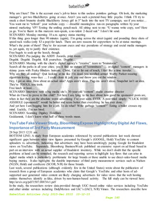 Babelfish Articles July 2015-Dec 2015 10-12-15
Page 140
Why am I here? This is the account exec’s job to listen to this useless pointless garbage. Oh look, the marketing
manager’s got two BlackBerrys going at once. Aren’t you such a pretend-busy little psycho. I think I’ll try to
sneak a short brunette double BlackBerry Jersey girl in 5” heels into the next TV campaign, see if you notice…
You want me to “refresh” your website copy — dreadful meaningless run-on paragraphs written by your
nimrod marketing VP? Texting the smiling pencil-neck AE sitting next to me: “U wanna write copy, son? Here
ya go. You’re fluent in this marcom non-speak, u no-talent 2-faced suit.” I don’t hit send.
SCENARIO: Monday morning 10 a.m. agency status meeting
If this thing goes longer than 90 minutes (again), I’m going across the street (again) and pounding three shots of
speed rack vodka (only $3 a pop) for lunch. There are zero reasons for copywriters to be at status meetings.
What’s the point of them? They’re for account execs and vice presidents of strategy and social media managers
to, yet again, try to justify their existence.
Free bagels to soak up the hooch, though.
SCENARIO: Pre-judging the ADDY Awards, print room
Dogshit. Dogshit. Dogshit. Kill yourselves. Dogshit…
SCENARIO: Meeting with the client’s digital agency’s “creative” team to “brainstorm”
Search all the parks in all your cities; you’ll find no statues of “committees” … or digital “content” managers in
skinny jeans with Peaky Blinders haircuts. Christ, I’m so far out of touch, I feel like a time traveler.
Why are they all smiling? Quit looking at me like I’m dead, you noodled-armed Warby Parker-wearing
algorithm-loving wuss-face … I could clean & jerk you and throw you out the window…
Hey, I got an idea: How about an actual idea? Apps aren’t ideas. Plug-ins aren’t ideas. Snapchat isn’t an idea.
They’re TOOLS, you tools.
Free lunch at least…
SCENARIO: Interview with a big media site’s 30-year-old “content” studio creative director
What do I have to prove to this child? Yet here I am, lying to his face about how good his sponsored posts are,
when in fact they are the absolute worst advertising I’ve ever seen. EVER. A post titled simply: “CLICK HERE
ASSHOLE (sponsored)” would be better and score better than everything he has ever done.
And yet here I am begging him for a job. To do what? Write garbage “content?” Eating a bullet crosses my
mind. Luckily, I’m not hired.
SCENARIO: Scanning Digiday Headlines
Goddammit, I don’t know what half of these words mean.
YouTube Fake ViewerStudy,BloombergExpose HighlightKey Digital Ad Flaws,
Importance of 3rd Party Measurement
28 Sep 2015 12:31 am
BOTTOM LINE: A study from European academics referenced by several publications last week showed
significant gaps between video view figures presented by Google’s (GOOGL, Hold) YouTube to content
uploaders vs. advertisers, indicating that advertisers may have been unwittingly paying Google for fraudulent
views on YouTube. Separately, Bloomberg BusinessWeek published an extensive report on ad fraud based in
part on an interview with an actual supplier of fraudulent inventory. While we don’t doubt that the specific
problems at hand can be remedied, the research and reporting serves to highlight key flaws that can arise in
digital media which is particularly problematic for large brands or those unable to use direct-sales-based media
buying metrics. It also highlights the durable importance of third party measurement services such as Nielsen
(NLSN, Hold) and comScore (SCOR, N/R) for those brands.
Last week, several publications (although evidently few in the United States) wrote about the publication of
research from a group of European academics who claim that Google’s YouTube and other hosts of ad-
supported user generated video content are likely charging advertisers for video views that the web hosting
entities themselves identify as fake, driven by non-human-based activity. The full study can be viewed here:
http://arxiv.org/pdf/1507.08874v1.pdf
In the study, the researchers review data provided through UGC-based online video services including YouTube
and other similar services including DailyMotion and IAC’s (IACI, N/R) Vimeo. The researchers describe how
 