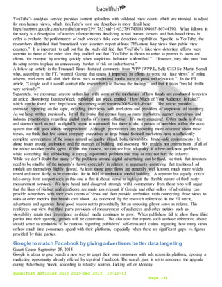 Babelfish Articles July 2015-Dec 2015 10-12-15
Page 141
YouTube’s analytics service provides content uploaders with validated view counts which are intended to adjust
for non-human views, which YouTube’s own site describes in more detail here
https://support.google.com/youtube/answer/2991785?vid=1-635789743081694087-86744390. What follows in
the study is a description of a series of experiments involving actual human viewers and bot-based views in
order to evaluate the performance of each service’s fake view detection capabilities. Specific to YouTube, the
researchers identified that “monetized view counters report at least 75% more fake views than public view
counters.” It is important to call out that the study did find that YouTube’s fake view-detection efforts were
superior to those of the other sites they studied and that “YouTube is shown to strive to protect its users and
clients, for example by reacting quickly when suspicious behavior is identified.” However, they also note “that
its setup seems to place an unnecessary burden of risk on (advertisers).”
A follow-up article in the Financial Times featured comments from WPP (WPP.L, Sell) CEO Sir Martin Sorrell
who, according to the FT, “warned Google that unless it improves its efforts to weed out ‘fake views’ of online
adverts, marketers will shift their focus back to traditional media such as press and television.” In the FT
article, “Google said it would contact (the researchers) to discuss the findings” and that it takes “invalid traffic
very seriously.”
Separately, we encourage anyone unfamiliar with some of the mechanics of how frauds are conducted to review
an article Bloomberg BusinessWeek published last week, entitled “How Much of Your Audience Is Fake?”,
which can be found here: http://www.bloomberg.com/features/2015-click-fraud/ . The article provides
extensive reporting on the topic, including interviews with marketers and providers of suspicious ad inventory.
As we have written previously, for all the praise that comes from so many marketers, agency executives and
industry practitioners regarding digital media (it’s more effective! It’s more engaging! Other media is dying
and doesn’t work as well as digital!), some is warranted, but there is also a parade of horribles within the eco-
system that still goes widely unappreciated. Although practitioners are becoming more educated about these
topics, we think that few senior company executives at large brand-focused marketers have a sufficiently
complete appreciation of the issues around ad quality (fraud, bots, viewability, brand-safe environments) let
alone issues around attribution and the nuances of building and assessing ROI models nor comparisons of all of
the above to other media types. Within this context, we can see how ad quality is a here-and-now problem,
while something like ad blocking is merely a potential problem that may or may not hurt the industry.
While we don’t doubt that many of the problems around digital advertising can be fixed, we think that investors
need to be mindful of the industry’s flaws, especially in relation to arguments conveying that traditional ad
models are themselves highly flawed. At least those latter flaws are generally well known, much more widely
tested and more likely to be controlled for in ROI or attribution model building. A separate but equally critical
take-away from a report such as this one is that it should serve to highlight the durable nature of third party
measurement services. We have heard (and disagreed strongly with) commentary from those who will argue
that the likes of Nielsen and comScore are made less relevant if Google and other sellers of advertising can
provide advertisers with their own counts of views and then provide attribution tools connecting those views to
sales or other metrics that brands care about. As evidenced by the research referenced in the FT article,
advertisers and agencies have good reason not to proverbially let an opposing player serve as referee. This
reinforces our view that third party providers of measurement of audiences and other metrics such as
viewability retain their importance as digital media continues to grow. When publishers fail to allow those third
parties into their systems, growth will be constrained. We also note that reports such as those referenced above
should serve as reminders to be cautious regarding publishers’ self-measured claims regarding how many views
or how much time consumers spend with their platforms, especially when there are significant gaps vs. figures
provided by third parties.
Google to match Facebook by giving advertisers better data targeting
Garett Sloane September 25, 2015
Google is about to give brands a new way to target their own customers with ads across its platform, opening a
marketing opportunity already offered by top rival Facebook. The search giant is set to announce the upgrade
during Advertising Week, according to industry sources, kicking off on Monday.
 