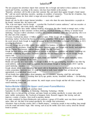 Babelfish Articles July 2015-Dec 2015 10-12-15
Page 142
The new program lets advertisers import their customer lists to Google and market to those audiences in Gmail,
search and YouTube, according to the sources, who have been briefed on the product.
“Basically, advertisers will be able to take their customer files and match them against Google’s Gmail master
file,” said one search marketing executive, speaking on condition of anonymity. “From that list of matches, they
can create an audience list from which to target ads across Google’s empire.”
Advertisement
Brands will also be able to target Internet lookalikes — users who share the same characteristics as people on
the brands’ customer lists, the sources said.
“This is the next logical step for Google — a product like Facebook’s custom audiences,” said one executive at
an ad tech company, who works closely with Google.
Facebook and Twitter have similar audience-building ad programs that allow brands to retarget users, so they
can serve messages to their customers on those platforms. Facebook describes its offering as “people-based
marketing,” because it allows advertisers to deliver ads to known consumers rather than just guessing who is on
the other end of the computer.
Of course, Facebook has almost 1.5 billion registered users. While Google still dominates the overall online
advertising market, Facebook has become a formidable competitor. With its highly targeted marketing product,
the social network leads Google in display ad revenue in the U.S., $6.8 billion to Google’s $3.5 billion in 2015,
according to eMarketer.
However, Google has yet to fully exploit many aspects of its business, as evidenced by this new audience
matching tool for advertisers. Gmail has 900 million registered users, and Google owns heavily used properties
like the Chrome Web browser, Android phones, Google Play and YouTube.
Google has been slow to adopt more targeted ad systems in part because regulators and industry watchdogs are
constantly scrutinizing its practices. Facebook’s push into this area helped pave the way for Google, though,
sources said.
“All of a sudden, we can retarget people in search, Gmail and YouTube,” said the search marketing source.
Google declined to comment for this article.
Brands and agencies have been waiting for Google to allow for this type of targeting. For almost any other big
social platform, such a move would be expected, but ever-private Google is “starting to join 2015,” said the
search marketing executive.
Google already allows some retargeting into search with its Remarketing Lists for Search Ads, but that’s always
a tricky proposition, marketers said. It’s tough for brands to really know whether their ad showed up
appropriately in an individual search result.
All top brands have gotten serious about managing data on consumers, amassing email lists and creating
segments of their audiences — breaking them up by age, gender, income, household attributes — for marketing
purposes.
“All you have to do is import your customer list, match targets across Google and that will drive revenue,” the
search marketing source said.
Native Mobile Video Lifts Upper- and Lower-FunnelMetrics
In-feed mobile video ads lift recall, purchase intent
September 24, 2015 | Advertising & Marketing | Marketing Technology | Mobile
Mobile video is a fast-growing ad format, and many brands are rushing specifically to create video ads for
native mobile environments like Facebook or Instagram feeds. Research suggests that viewing such ads
improves a variety of metrics, from recall to purchase internet.
In a study conducted by Opera Mediaworks and comScore, a group of US mobile users was shown a mobile
native video ad—the kind of ad created specifically for a mobile feed environment.
Advertisers hope to develop creative that’s a “thumb-stopper,” convincing people to stop scrolling long enough
to let the sound and motion begin. After viewing such an ad, the mobile users took a survey about the relevant
brand or product.
 