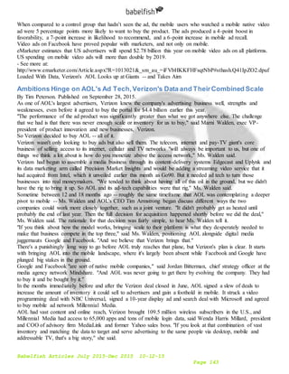 Babelfish Articles July 2015-Dec 2015 10-12-15
Page 143
When compared to a control group that hadn’t seen the ad, the mobile users who watched a mobile native video
ad were 5 percentage points more likely to want to buy the product. The ads produced a 4-point boost in
favorability, a 7-point increase in likelihood to recommend, and a 6-point increase in mobile ad recall.
Video ads on Facebook have proved popular with marketers, and not only on mobile.
eMarketer estimates that US advertisers will spend $2.78 billion this year on mobile video ads on all platforms.
US spending on mobile video ads will more than double by 2019.
- See more at:
http://www.emarketer.com/Article.aspx?R=1013021&_sm_au_=iFVbHKKFHFsqtNbP#sthash.Q41IpZO2.dpuf
Loaded With Data, Verizon's AOL Looks up at Giants -- and Takes Aim
Ambitions Hinge on AOL's Ad Tech,Verizon's Data and TheirCombined Scale
By Tim Peterson. Published on September 28, 2015.
As one of AOL's largest advertisers, Verizon knew the company's advertising business well, strengths and
weaknesses, even before it agreed to buy the portal for $4.4 billion earlier this year.
"The performance of the ad product was significantly greater than what we got anywhere else. The challenge
that we had is that there was never enough scale or inventory for us to buy," said Marni Walden, exec VP-
president of product innovation and new businesses, Verizon.
So Verizon decided to buy AOL -- all of it.
Verizon wasn't only looking to buy ads but also sell them. The telecom, internet and pay-TV giant's core
business of selling access to its internet, cellular and TV networks "will always be important to us, but one of
things we think a lot about is how do you monetize above the access network," Ms. Walden said.
Verizon had begun to assemble a media business through its content-delivery systems Edgecast and Uplynk and
its data marketing arm called Precision Market Insights and would be adding a streaming video service that it
had acquired from Intel, which it unveiled earlier this month as Go90. But it needed ad tech to turn those
businesses into real moneymakers. "We tended to think about having all of this oil in the ground, but we didn't
have the rig to bring it up. So AOL and its ad-tech capabilities were that rig," Ms. Walden said.
Sometime between 12 and 18 months ago -- roughly the same timeframe that AOL was contemplating a deeper
pivot to mobile -- Ms. Walden and AOL's CEO Tim Armstrong began discuss different ways the two
companies could work more closely together, such as a joint venture. "It didn't probably get as heated until
probably the end of last year. Then the full decision for acquisition happened shortly before we did the deal,"
Ms. Walden said. The rationale for that decision was fairly simple, to hear Ms. Walden tell it.
"If you think about how the model works, bringing scale to their platform is what they desperately needed to
make that business compete in the top three," said Ms. Walden, positioning AOL alongside digital media
juggernauts Google and Facebook. "And we believe that Verizon brings that."
There's a punishingly long way to go before AOL truly reaches that plane, but Verizon's plan is clear. It starts
with bringing AOL into the mobile landscape, where it's largely been absent while Facebook and Google have
plunged big stakes in the ground.
Google and Facebook "are sort of native mobile companies," said Jordan Bitterman, chief strategy officer at the
media agency network Mindshare. "And AOL was never going to get there by evolving the company. They had
to buy it and be bought by it."
In the months immediately before and after the Verizon deal closed in June, AOL signed a slew of deals to
increase the amount of inventory it could sell to advertisers and gain a foothold in mobile. It struck a video
programming deal with NBC Universal, signed a 10-year display ad and search deal with Microsoft and agreed
to buy mobile ad network Millennial Media.
AOL had vast content and online reach, Verizon brought 109.5 million wireless subscribers in the U.S., and
Millennial Media had access to 65,000 apps and tons of mobile login data, said Wenda Harris Millard, president
and COO of advisory firm MediaLink and former Yahoo sales boss. "If you look at that combination of vast
inventory and matching the data to target and serve advertising to the same people via desktop, mobile and
addressable TV, that's a big story," she said.
 