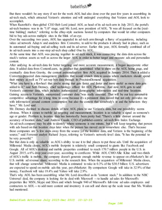 Babelfish Articles July 2015-Dec 2015 10-12-15
Page 144
But there wouldn't be any story if not for the work AOL had also done over the past few years in assembling its
ad-tech stack, which attracted Verizon's attention and will undergird everything that Verizon and AOL look to
accomplish.
When Razorfish's then-global CEO Bob Lord joined AOL as head of its ad-tech arm in July 2013, the portal's
ad-tech business was in its "1.0" stage, said Mr. Lord, now president of AOL. "It was all focused on the [real-
time bidding] market," referring to the eBay-style auctions hosted by computers that would let other computers
bid to buy ads across multiple sites in the blink of an eye.
Over the succeeding two years, AOL has upgraded its ad-tech arm through a flurry of acquisitions, including
video ad network Adap.tv and analytics firm Convertro, to add to the products it already had in place, such as
its automated ad-buying and ad-selling tools and its ad server. Earlier this year, AOL formally combined all of
its ad-tech assets into a one-stop ad-tech shop called One by AOL.
At the same time that AOL was piecing together its ad-tech stack, it was connecting the data dots across the
stack's various assets as well as across the larger AOL in order to better target and measure ads and personalize
content.
After unifying its ad-tech data for better targeting and more accurate measurement, it began incorporate other
data. It added data from ContentLearn, its product that determined what to show on the AOL home page, and
eventually data from Gravity, the content personalization firm AOL acquired in January 2014. Then it added a
Convertro-powered data management platform that would crunch data to assess where marketers should spend
their money as well as TV set-top box data through its PrecisionDemand acquisition.
"What you have is a flywheel that you're seeing that gets faster and faster and more useful as more data gets
added to it," said Seth Demsey, chief technology officer for AOL Platforms. And now AOL gets to add
Verizon's customer data, which includes authenticated demographic information and real-time locations.
Gaining access to Verizon's anonymized customer data "was really essential. That will be our key sustainable
competitive advantage for a long time to come because it's a persistent data record that not only provides me
with information around content consumption but also the context that somebody's in and the behaviors they
have," Mr. Lord said.
Mr. Demsey declined to discuss details of how AOL plans to use Verizon's data, but one possibility seems
obvious. When it comes to mobile ad targeting and measurement, location is as valuable a signal as someone's
age or gender. Problem is, location data has historically been pretty bad. "There's a little distrust around the
accuracy of location data," said Andrew Casale, CEO of publisher-centric ad-tech firm Index Exchange.
An ad-tech company may be able to identify where someone is one minute, but it will keep targeting that person
with ads based on that location days later when the person has moved on to somewhere else. That's because
those companies are "a few steps away from the source [of the location data, and Verizon is the beginning of the
source," said Forrester analyst Richard Joyce, referring to Verizon's network-level data. "It has the potential to
be very powerful."
But that data is only as valuable as AOL's ability to use it to find places to put those ads. Until the acquisition of
Millennial Media closes, AOL's mobile footprint is relatively small compared to giants like Facebook and
Google. All of AOL's desktop and mobile properties combined to reach 170.7 million people in the U.S. in
August 2015, a 6% drop year-over-year, according to comScore. While AOL CMO Allie Kline said two-thirds
of AOL's traffic is mobile, the company doesn't generate enough mobile revenue to appear on eMarketer's list of
U.S. mobile ad revenue share, according to the research firm. When the acquisition of Millennial Media closes,
that will change somewhat. Millennial Media is estimated to rake in 0.3% of the $30.5 billion U.S. advertisers
are expected to spend on mobile ads this year, per eMarketer. By comparison Google will take in 32.9% of that
money, Facebook will take 19.4% and Yahoo will take 2.9%.
That's why AOL has been assembling what Mr. Lord described as its "content stack." In addition to the NBC
Universal deal, the company is looking for its deal with Microsoft -- to handle ad sales for Microsoft's
properties like MSN, Skype and Xbox and which brought 940 of Microsoft's full-time ad sales employees and
contractors to AOL -- to add more content and inventory it can sell and shore up the scale issue that Ms. Walden
had mentioned.
 