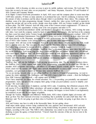 Babelfish Articles July 2015-Dec 2015 10-12-15
Page 145
In particular, AOL is focusing on video as a way to grow its mobile audience and revenue, Mr. Lord said. "We
know that we need a lot more video on our properties," said Jimmy Maymann, Executive VP and President of
AOL Content and Consumer Brands.
At its Digital Content NewFronts presentation in April, AOL execs said the company plans to create more than
3,600 video episodes, 45 times as many episodes as it produced last year. And it's continuing to increase both
the amount of video it produces and the places through which it can distribute those videos. The company will
distribute some of its video programming through Verizon's mobile-first video service Go90 and is expected to
support the ads that will run on the service, though execs from neither AOL nor Verizon wouldn't go into details
on those plans. The NBC Universal deal will bring some of the Comcast-owned conglomerate's TV shows to
AOL and offer AOL opportunities to bring some of its own programs and talent to TV.
Similar to how Facebook decentralized mobile and threaded it throughout the company, AOL is doing the same
with video. Last week the company ousted its head of video Dermot McCormack, who had been at the company
less than a year but joined before Verizon bought the company and spurred AOL's broader overhaul. AOL's VP
of Originals and Branded Entertainment Nate Hayden is taking over as the company's de facto video boss and
will report directly to Mr. Maymann, according to an AOL spokeswoman. But Mr. Hayden won't be the only
face of AOL's video business as its various businesses take on more video responsibilities.
For example AOL will lean on the Huffington Post to fill up its video library. Despite reports that AOL would
look to shed the news site, "that was never the plan," said Mr. Maymann, who had been CEO of Huffington
Post before being promoted to oversee all of the company's consumer brands in August.
On Oct. 19 the Huffington Post will premiere "HuffPost Rise," a 10-minute morning news show that will stream
live on the Huffington Post's home page five days a week and also have an emailed version with a 90-second
video news digest. "HuffPost Rise" will bookend its news round-up with an opening inspirational message and
a closing call to action to get involved or donate to a charity or nonprofit organization, in keeping with co-
founder and editor-in-chief Arianna Huffington's emphasis on balancing negative news coverage with more
positive messages.
"HuffPost Rise" will join the Huffington Post's growing programming slate. The site already produces shows
like HuffPost Live -- which outputs eight hours of live programming a day that can be edited into 500 clips to
populate AOL's properties and averages 100 million to 130 million streams a month, per Mr. Maymann -- and
struck a deal over the summer with digital video network BroadbandTV to erect a video network of citizen
journalists, as it gets ready to launch its 24-hour video network HuffPost 24.
"As we are moving towards what we are calling HuffPost 24, which is 24 hours of programming, we want to
capture the whole spectrum," Ms. Huffington said. And AOL's hope is that more content -- from the Huffington
Post, NBC Universal and Microsoft -- will capture more ad dollars.
"Now I have simplified two things for a brand advertiser; No. 1, I'm providing you potentially one automated
programmatic stack, and now I'm the company that's going to help you pool audience access to simplify your
buying," Mr. Lord said.
It will take time, however, to see if simplicity can help AOL's sales. Considering that eMarketer projects AOL
will receive 0.7% of the $170.2 billion advertisers will spend on digital ads worldwide this year—compared
with Google's 30.4% share and Facebook's 9.6%—the company has leagues to travel before it can legitimately
be considered on par with the two digital ad goliaths.
Through the Verizon, Microsoft and Millennial Media deals, AOL's share of global digital ad revenue will
likely go from "less than a percent of revenue to something that is probably two-and-a-half times that," Mr.
Bitterman said. "So it's not going to get them close to Facebook. It's certainly not going to get them close to
Google."
AOL and Verizon may have to settle in the foreseeable future for just getting closer.
Amid major media agency reviews being conducted this year, agencies have incorporated AOL's ad-tech
products and content offerings into their pitches to big brands looking for partners to help them spend their
budgets, according to Mr. Lord. "The NBCU-AOL relationship was central to one of the proposals," he said,
declining to name the agency or brand involved. "I haven't heard the outcome of that yet, but we were in the
pitch at least."
 