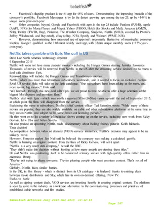 Babelfish Articles July 2015-Dec 2015 10-12-15
Page 147
• Facebook’s flagship product is the #1 app for 48% of users. Demonstrating the improving breadth of the
company’s portfolio, Facebook Messenger is by far the fastest growing app among the top 25, up by +144% in
unique users year-over-year.
• Other companies beyond Google and Facebook with apps in the top 25 include Pandora (P,N/R), Apple
(AAPL, N/R) (for Music/iTunes and Maps), Yahoo (YHOO, Hold) (for Stocks and Mail), Amazon (AMZN,
N/R), Twitter (TWTR, Buy), Pinterest, The Weather Company, Snapchat, Netflix (NFLX, covered by Pivotal’s
Jeffrey Wlodarczak and Buy-rated), eBay (eBay, N/R), Spotify and Walmart (WMT, N/R).
• However, demonstrating how measured use of apps isn’t necessarily illustrative of meaningful consumer
traction, Google+ qualified as the 18th most widely used app, with 33mm unique monthly users (+15% year-
over-year).
Netflix takes gamble with Epix film cull in US
Dave Lee North America technology reporter
9 September 2015
Netflix will soon not have many popular movies - including the Hunger Games starring Jennifer Lawrence
Thousands of movies will be removed from Netflix in the US after the streaming service decided not to renew a
deal with distributor Epix.
Removed titles will include the Hunger Games and Transformers movies.
Netflix, which has more than 60 million subscribers worldwide, said it wanted to focus on exclusive content.
Rival US service Hulu will take on the Epix catalogue. "Our subscribers have been asking us for more, and
more recent, big movies," Hulu said.
"We listened. Through this new deal with Epix, we are proud to now be able to offer a huge selection of the
biggest blockbusters and premium films."
Netflix's deal with Epix - which was worth a reported $1bn (£650m) - runs up until the end of September 2015,
at which point the films will disappear from the service.
Explaining the move to subscribers, Netflix's chief content officer Ted Sarandos wrote: "While many of these
movies are popular, they are also widely available on cable and other subscription platforms at the same time as
they are on Netflix and subject to the same drawn out licensing periods."
He then went on to list a variety of exclusive shows coming up on the service, including new work from Ricky
Gervais, Idris Elba and Adam Sandler.
He also praised an upcoming Netflix-made documentary about Rolling Stones guitarist Keith Richards.
'Data decision'
As competition between video on demand (VOD) services intensifies, Netflix's decision may appear to be an
unlikely move.
However, Forrester analyst Jim Nail said he believed the company was making a calculated gamble.
Netflix is banking on original content, from the likes of Ricky Gervais, will set it apart
"Netflix is a very smart data company," he told the BBC.
"They didn't make this decision without looking at how many people are viewing these titles."
He said Netflix was positioning itself to be considered a luxury service with high-quality offers rather than an
enormous library.
"They're not trying to please everyone. They're pleasing people who want premium content. That's not all of
America."
Globally, Netflix faces similar battles.
In the UK, its film library - which is distinct from its US catalogue - is hindered thanks to existing deals
between movie distributors and Sky, which has its own on-demand offering, Now TV.
Exclusive battle
As well as signing content deals, VOD services are investing heavily in creating original content. The platform
is seen by some in the industry as a welcome alternative to the commissioning processes and priorities of
established cable networks and film studios.
 